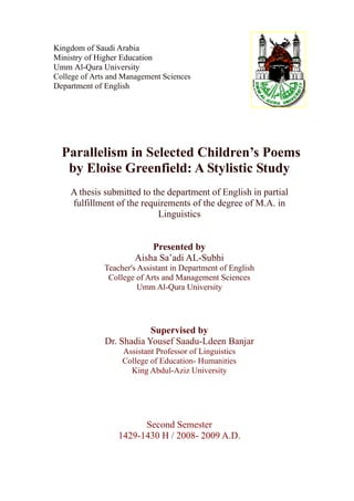 Kingdom of Saudi Arabia
Ministry of Higher Education
Umm Al-Qura University
College of Arts and Management Sciences
Department of English




  Parallelism in Selected Children’s Poems
   by Eloise Greenfield: A Stylistic Study
    A thesis submitted to the department of English in partial
    fulfillment of the requirements of the degree of M.A. in
                            Linguistics


                           Presented by
                       Aisha Sa’adi AL-Subhi
              Teacher's Assistant in Department of English
               College of Arts and Management Sciences
                        Umm Al-Qura University




                          Supervised by
              Dr. Shadia Yousef Saadu-Ldeen Banjar
                   Assistant Professor of Linguistics
                   College of Education- Humanities
                     King Abdul-Aziz University




                        Second Semester
                  1429-1430 H / 2008- 2009 A.D.
 