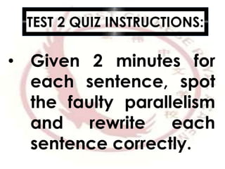 TEST 2 QUIZ INSTRUCTIONS:
• Given 2 minutes for
each sentence, spot
the faulty parallelism
and rewrite each
sentence correctly.
 