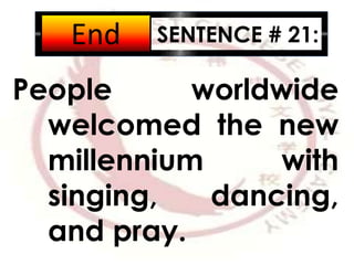 SENTENCE # 21:
People worldwide
welcomed the new
millennium with
singing, dancing,
and pray.
2:001:591:581:571:561:551:541:531:521:511:501:491:481:471:461:451:441:431:421:411:401:391:381:371:361:351:341:331:321:311:301:291:281:271:261:251:241:231:221:211:201:191:181:171:161:151:141:131:121:111:101:091:081:071:061:051:041:031:021:011:000:590:580:570:560:550:540:530:520:510:500:490:480:470:460:450:440:430:420:410:400:390:380:370:360:350:340:330:320:310:300:290:280:270:260:250:240:230:220:210:200:190:180:170:160:150:140:130:120:110:100:090:080:070:060:050:040:030:020:01End
 