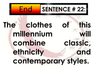 SENTENCE # 22:
The clothes of this
millennium will
combine classic,
ethnicity and
contemporary styles.
2:001:591:581:571:561:551:541:531:521:511:501:491:481:471:461:451:441:431:421:411:401:391:381:371:361:351:341:331:321:311:301:291:281:271:261:251:241:231:221:211:201:191:181:171:161:151:141:131:121:111:101:091:081:071:061:051:041:031:021:011:000:590:580:570:560:550:540:530:520:510:500:490:480:470:460:450:440:430:420:410:400:390:380:370:360:350:340:330:320:310:300:290:280:270:260:250:240:230:220:210:200:190:180:170:160:150:140:130:120:110:100:090:080:070:060:050:040:030:020:01End
 