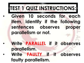 TEST 1 QUIZ INSTRUCTIONS:
• Given 10 seconds for each
item, identify if the following
sentences observes proper
parallelism or not.
• Write PARALLEL if it observes
parallelism.
• Write FAULTY if it observes
faulty parallelism.
 