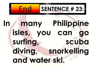 SENTENCE # 23:
In many Philippine
isles, you can go
surfing, scuba
diving, snorkelling
and water ski.
2:001:591:581:571:561:551:541:531:521:511:501:491:481:471:461:451:441:431:421:411:401:391:381:371:361:351:341:331:321:311:301:291:281:271:261:251:241:231:221:211:201:191:181:171:161:151:141:131:121:111:101:091:081:071:061:051:041:031:021:011:000:590:580:570:560:550:540:530:520:510:500:490:480:470:460:450:440:430:420:410:400:390:380:370:360:350:340:330:320:310:300:290:280:270:260:250:240:230:220:210:200:190:180:170:160:150:140:130:120:110:100:090:080:070:060:050:040:030:020:01End
 
