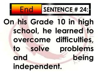 SENTENCE # 24:
On his Grade 10 in high
school, he learned to
overcome difficulties,
to solve problems
and being
independent.
2:001:591:581:571:561:551:541:531:521:511:501:491:481:471:461:451:441:431:421:411:401:391:381:371:361:351:341:331:321:311:301:291:281:271:261:251:241:231:221:211:201:191:181:171:161:151:141:131:121:111:101:091:081:071:061:051:041:031:021:011:000:590:580:570:560:550:540:530:520:510:500:490:480:470:460:450:440:430:420:410:400:390:380:370:360:350:340:330:320:310:300:290:280:270:260:250:240:230:220:210:200:190:180:170:160:150:140:130:120:110:100:090:080:070:060:050:040:030:020:01End
 