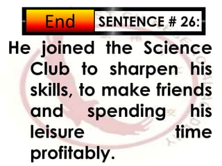 SENTENCE # 26:
He joined the Science
Club to sharpen his
skills, to make friends
and spending his
leisure time
profitably.
2:001:591:581:571:561:551:541:531:521:511:501:491:481:471:461:451:441:431:421:411:401:391:381:371:361:351:341:331:321:311:301:291:281:271:261:251:241:231:221:211:201:191:181:171:161:151:141:131:121:111:101:091:081:071:061:051:041:031:021:011:000:590:580:570:560:550:540:530:520:510:500:490:480:470:460:450:440:430:420:410:400:390:380:370:360:350:340:330:320:310:300:290:280:270:260:250:240:230:220:210:200:190:180:170:160:150:140:130:120:110:100:090:080:070:060:050:040:030:020:01End
 