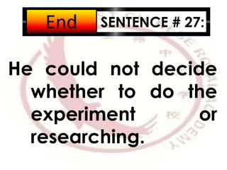 SENTENCE # 27:
He could not decide
whether to do the
experiment or
researching.
2:001:591:581:571:561:551:541:531:521:511:501:491:481:471:461:451:441:431:421:411:401:391:381:371:361:351:341:331:321:311:301:291:281:271:261:251:241:231:221:211:201:191:181:171:161:151:141:131:121:111:101:091:081:071:061:051:041:031:021:011:000:590:580:570:560:550:540:530:520:510:500:490:480:470:460:450:440:430:420:410:400:390:380:370:360:350:340:330:320:310:300:290:280:270:260:250:240:230:220:210:200:190:180:170:160:150:140:130:120:110:100:090:080:070:060:050:040:030:020:01End
 