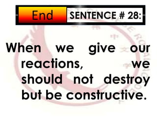 SENTENCE # 28:
When we give our
reactions, we
should not destroy
but be constructive.
2:001:591:581:571:561:551:541:531:521:511:501:491:481:471:461:451:441:431:421:411:401:391:381:371:361:351:341:331:321:311:301:291:281:271:261:251:241:231:221:211:201:191:181:171:161:151:141:131:121:111:101:091:081:071:061:051:041:031:021:011:000:590:580:570:560:550:540:530:520:510:500:490:480:470:460:450:440:430:420:410:400:390:380:370:360:350:340:330:320:310:300:290:280:270:260:250:240:230:220:210:200:190:180:170:160:150:140:130:120:110:100:090:080:070:060:050:040:030:020:01End
 