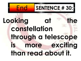 SENTENCE # 30:
Looking at the
constellation
through a telescope
is more exciting
than read about it.
2:001:591:581:571:561:551:541:531:521:511:501:491:481:471:461:451:441:431:421:411:401:391:381:371:361:351:341:331:321:311:301:291:281:271:261:251:241:231:221:211:201:191:181:171:161:151:141:131:121:111:101:091:081:071:061:051:041:031:021:011:000:590:580:570:560:550:540:530:520:510:500:490:480:470:460:450:440:430:420:410:400:390:380:370:360:350:340:330:320:310:300:290:280:270:260:250:240:230:220:210:200:190:180:170:160:150:140:130:120:110:100:090:080:070:060:050:040:030:020:01End
 