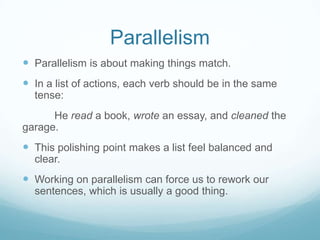 Parallelism
 Parallelism is about making things match.
 In a list of actions, each verb should be in the same
tense:
He read a book, wrote an essay, and cleaned the
garage.

 This polishing point makes a list feel balanced and
clear.

 Working on parallelism can force us to rework our
sentences, which is usually a good thing.

 