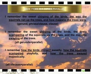 Page 13
MAKE ITEMS IN A SERIES PARALLEL
I remember the sweet chirping of the birds, the way the
squirrels ran up the trees, and how majestic the trees were.
(gerund, phrase/clause, clause)
I remember the sweet chirping of the birds, the lively
scampering of the squirrels up the trees, and the majestic
swaying of the trees.
(all gerunds=parallel)
I remember how the birds chirped sweetly, how the squirrels
scampered playfully, and how the trees swayed
majestically.
(all clauses=parallel)
 