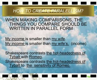 Page 16
WHEN MAKING COMPARISONS, THE
THINGS YOU COMPARE SHOULD BE
WRITTEN IN PARALLEL FORM
My income is smaller than my wife.
My income is smaller than my wife’s. (income)
Shakespeare contrasts the hot-headedness of
Tybalt with Romeo.
Shakespeare contrasts the hot-headedness of
Tybalt to the sensitivity of Romeo.
HOW TO CREATE PARALELLISM?
 