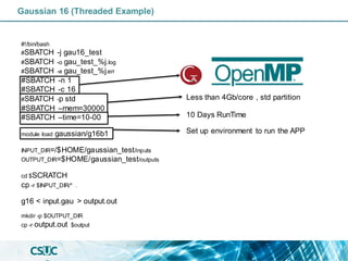 Gaussian 16 (Threaded Example)
#!/bin/bash
#SBATCH -j gau16_test
#SBATCH -o gau_test_%j.log
#SBATCH -e gau_test_%j.err
#SBATCH -n 1
#SBATCH -c 16
#SBATCH -p std
#SBATCH –mem=30000
#SBATCH –time=10-00
module load gaussian/g16b1
INPUT_DIR=/$HOME/gaussian_test/inputs
OUTPUT_DIR=$HOME/gaussian_test/outputs
cd $SCRATCH
cp -r $INPUT_DIR/* .
g16 < input.gau > output.out
mkdir -p $OUTPUT_DIR
cp -r output.out $output
Less than 4Gb/core , std partition
10 Days RunTime
Set up environment to run the APP
 
