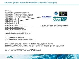 Gromacs (MultiTask and threaded/Accelerated Example)
#!/bin/bash
#SBATCH --job-name=gromacs
#SBATCH --output=gromacs_%j.out
#SBATCH --error=gromacs_%j.err
#SBATCH -n 24
#SBATCH -c 2
#SBATCH -N 1
#SBATCH -p gpu
#SBATCH --gres=gpu:2
#SBATCH --time=00:30:00
module load gromacs/2018.4_mpi
cd $SHAREDSCRATCH
cp -r $HOME/SLMs/gromacs/CASE/* .
srun `which gmx_mpi` mdrun -v -deffnm input_system -ntomp
$SLURM_CPUS_PER_TASK -nb gpu -npme 12 -dlb yes -pin on –gpu_id 01
cp –r * /scratch/$USER/gromacs/CASE/output/
2GPUs/Node on GPU partition
 