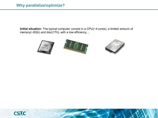 Why parallelize/optimize?
Initial situation: The typical computer consist in a CPU(~4 cores), a limited amount of
memory(~8Gb) and disc(1Tb), with a low efficiency ...
 