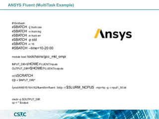 ANSYS Fluent (MultiTask Example)
#!/bin/bash
#SBATCH -j truck.cas
#SBATCH -o truck.log
#SBATCH -e truck.err
#SBATCH -p std
#SBATCH -n 16
#SBATCH –time=10-20:00
module load toolchains/gcc_mkl_ompi
INPUT_DIR=$HOME/FLUENT/inputs
OUTPUT_DIR=$HOME/FLUENT/outputs
cd $SCRATCH
cp -r $INPUT_DIR/* .
/prod/ANSYS16/v162/fluent/bin/fluent 3ddp –t $SLURM_NCPUS -mpi=hp -g -i input1_50.txt
mkdir -p $OUTPUT_DIR
cp -r * $output
 