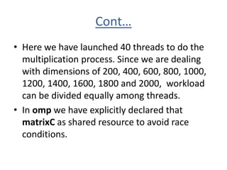 Cont…
• Here we have launched 40 threads to do the
multiplication process. Since we are dealing
with dimensions of 200, 400, 600, 800, 1000,
1200, 1400, 1600, 1800 and 2000, workload
can be divided equally among threads.
• In omp we have explicitly declared that
matrixC as shared resource to avoid race
conditions.
 