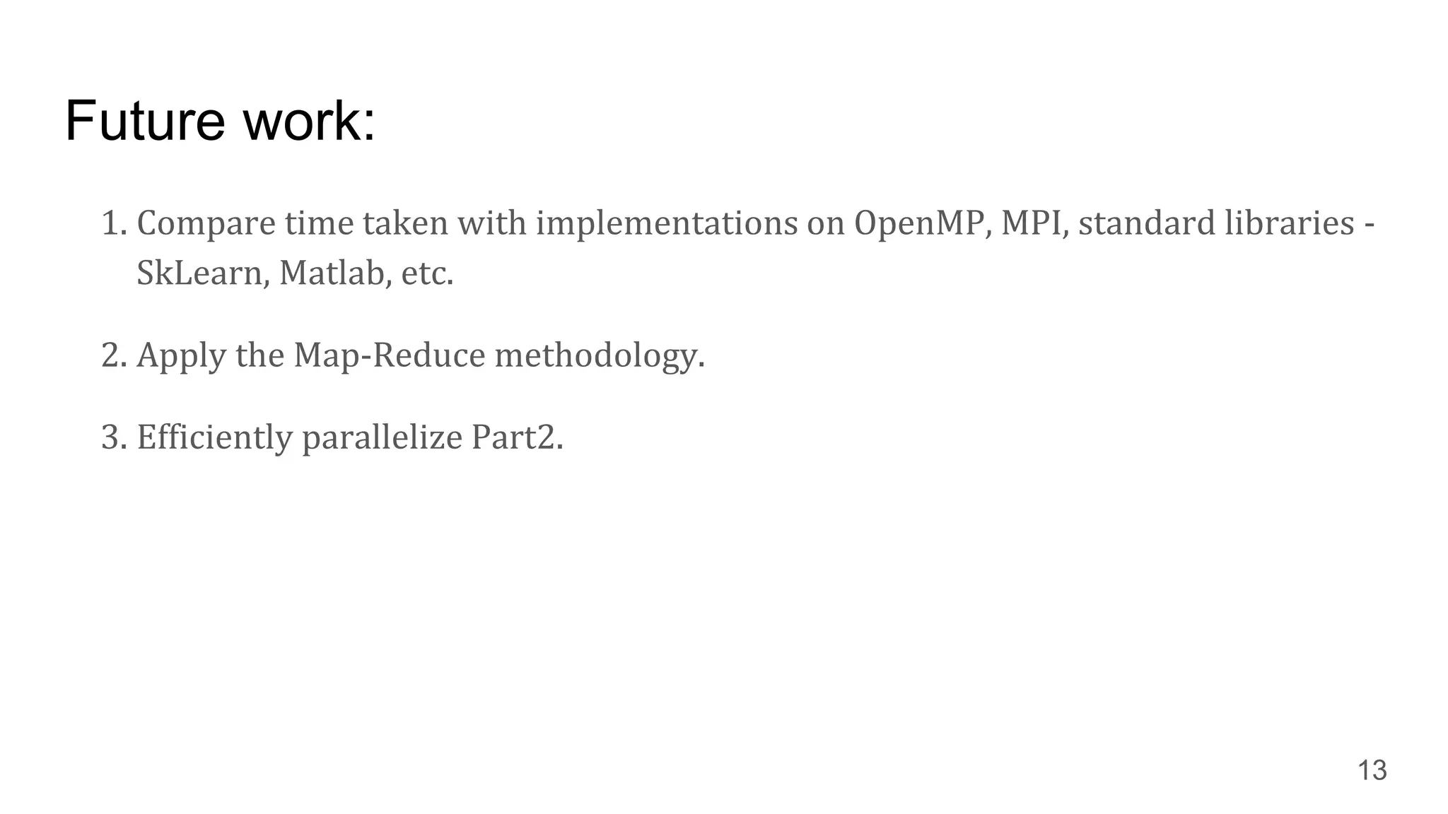 Future work:
1. Compare time taken with implementations on OpenMP, MPI, standard libraries -
SkLearn, Matlab, etc.
2. Apply the Map-Reduce methodology.
3. Efficiently parallelize Part2.
13
 