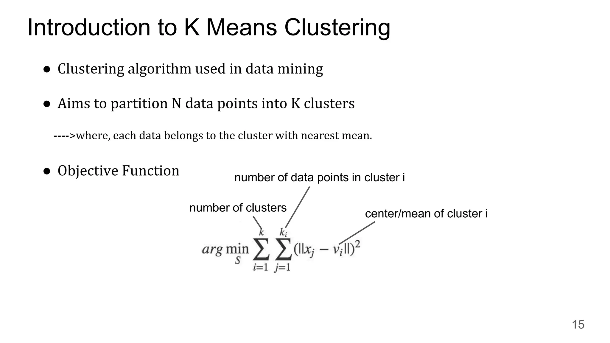 Introduction to K Means Clustering
● Clustering algorithm used in data mining
● Aims to partition N data points into K clusters
---->where, each data belongs to the cluster with nearest mean.
● Objective Function
15
number of clusters center/mean of cluster i
number of data points in cluster i
 