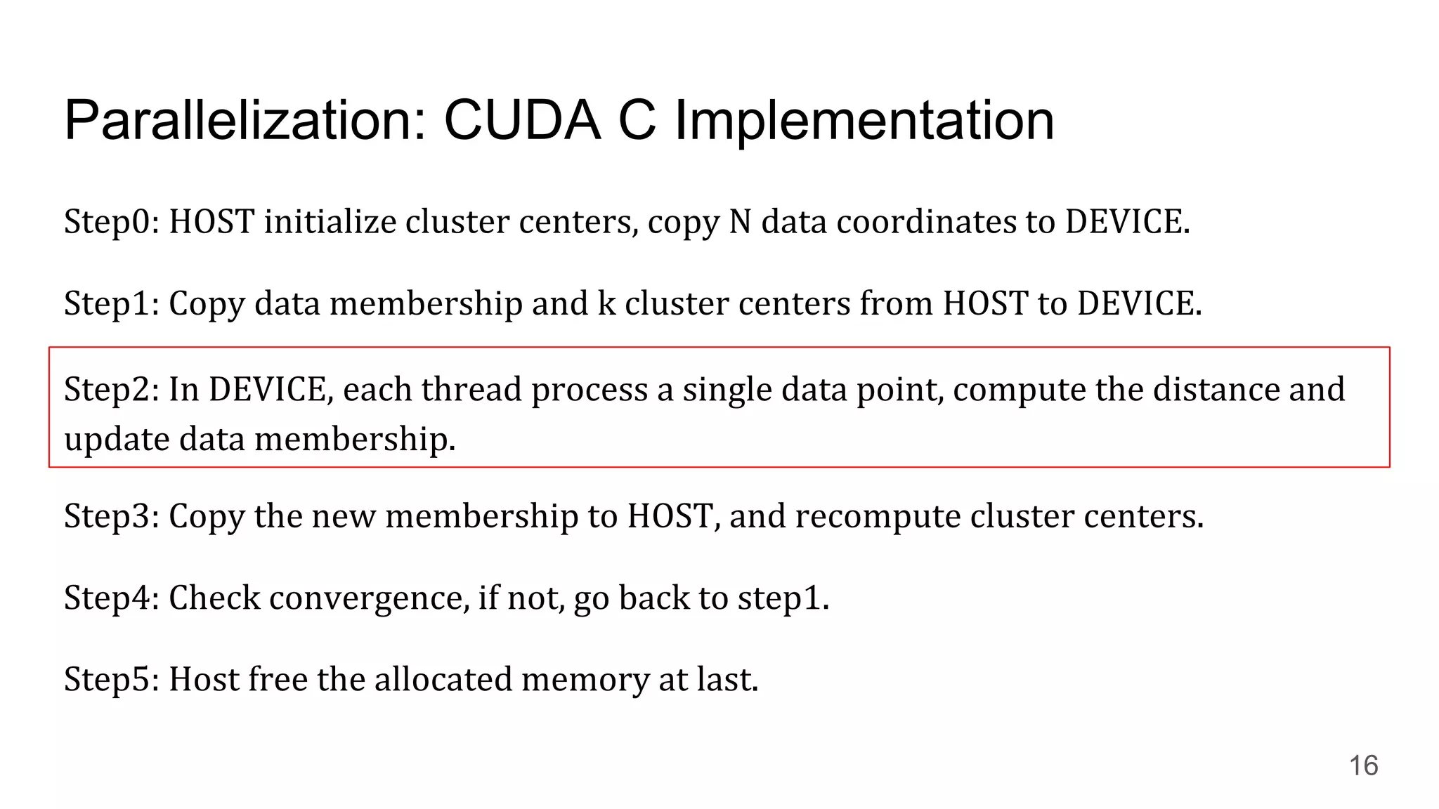 Parallelization: CUDA C Implementation
Step0: HOST initialize cluster centers, copy N data coordinates to DEVICE.
Step1: Copy data membership and k cluster centers from HOST to DEVICE.
Step2: In DEVICE, each thread process a single data point, compute the distance and
update data membership.
Step3: Copy the new membership to HOST, and recompute cluster centers.
Step4: Check convergence, if not, go back to step1.
Step5: Host free the allocated memory at last.
16
Step2: In DEVICE, each thread process a single data point, compute the distance and
update data membership.
 