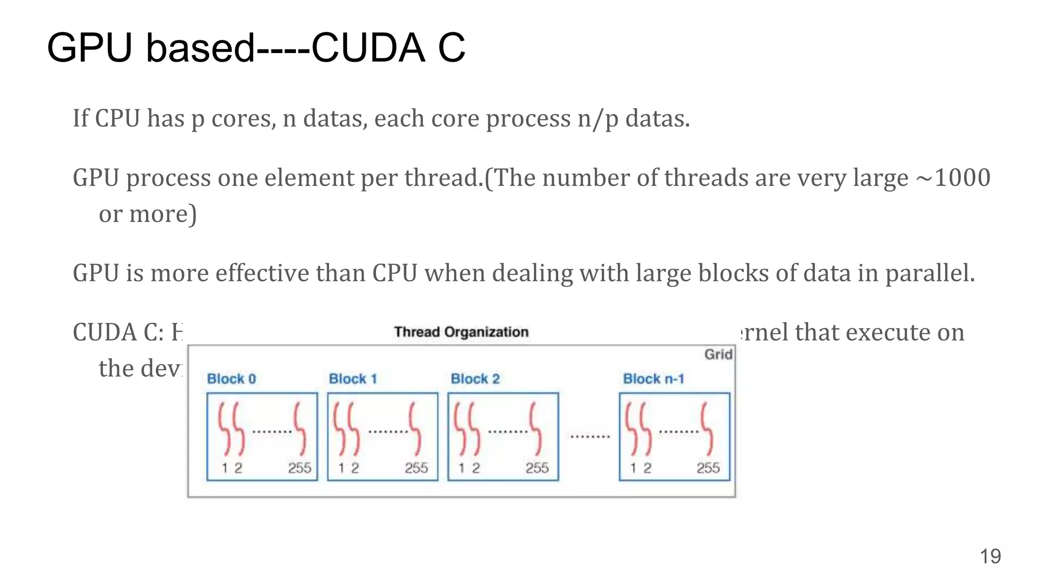 GPU based----CUDA C
If CPU has p cores, n datas, each core process n/p datas.
GPU process one element per thread.(The number of threads are very large ~1000
or more)
GPU is more effective than CPU when dealing with large blocks of data in parallel.
CUDA C: Host---> CPU, Device-->GPU. The host launches a kernel that execute on
the device.
19
 