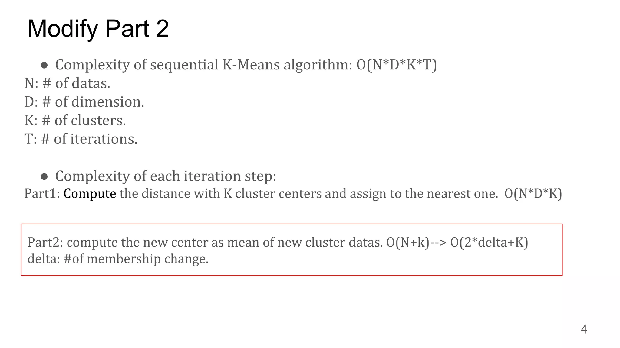 Modify Part 2
● Complexity of sequential K-Means algorithm: O(N*D*K*T)
N: # of datas.
D: # of dimension.
K: # of clusters.
T: # of iterations.
● Complexity of each iteration step:
Part1: Compute the distance with K cluster centers and assign to the nearest one. O(N*D*K)
4
Part2: compute the new center as mean of new cluster datas. O(N+k)--> O(2*delta+K)
delta: #of membership change.
 