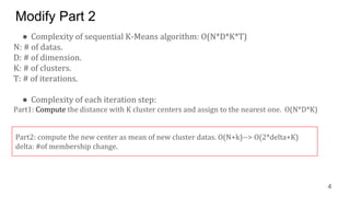 Modify Part 2
● Complexity of sequential K-Means algorithm: O(N*D*K*T)
N: # of datas.
D: # of dimension.
K: # of clusters.
T: # of iterations.
● Complexity of each iteration step:
Part1: Compute the distance with K cluster centers and assign to the nearest one. O(N*D*K)
4
Part2: compute the new center as mean of new cluster datas. O(N+k)--> O(2*delta+K)
delta: #of membership change.
 