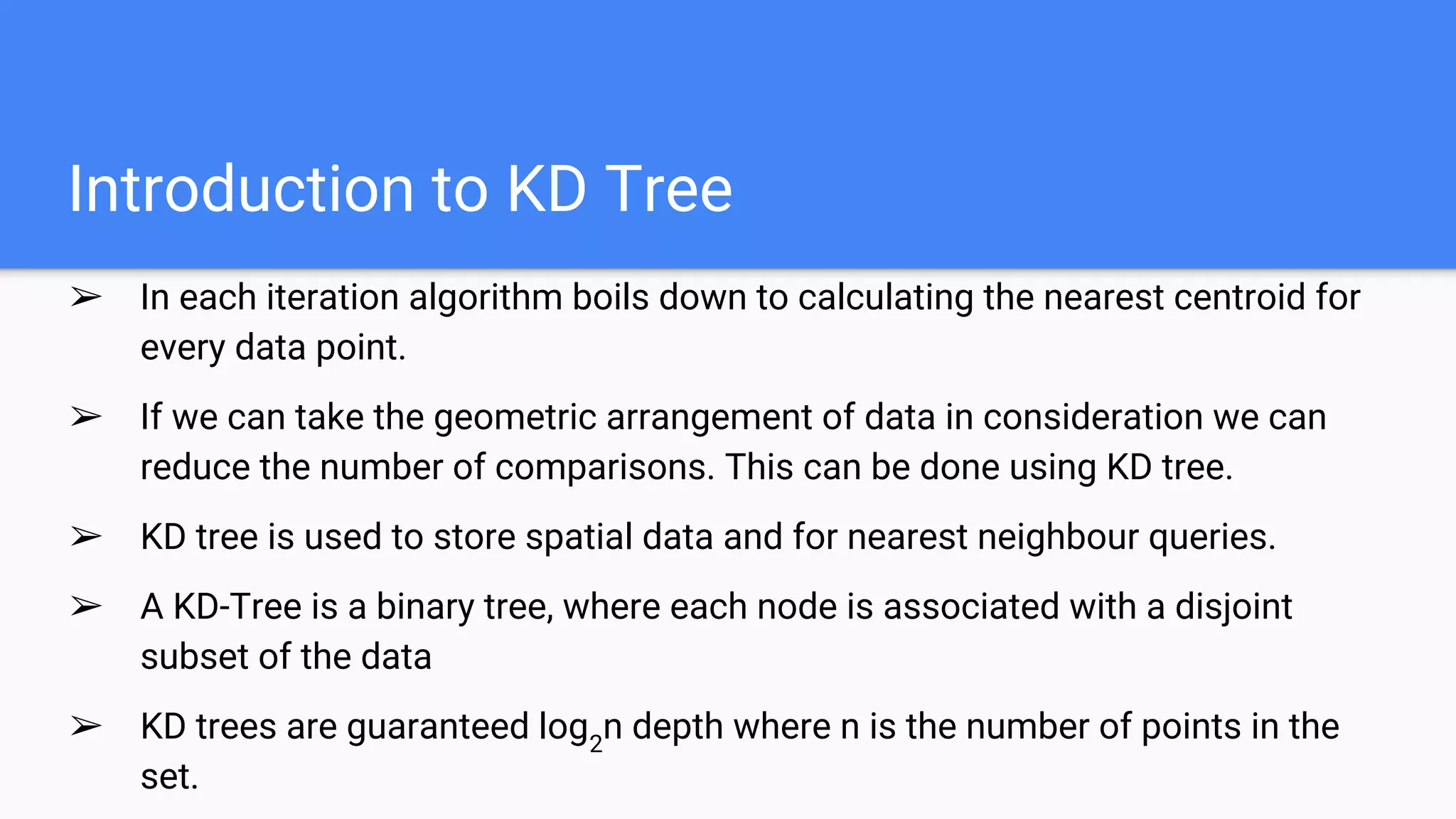 Introduction to KD Tree
➢ In each iteration algorithm boils down to calculating the nearest centroid for
every data point.
➢ If we can take the geometric arrangement of data in consideration we can
reduce the number of comparisons. This can be done using KD tree.
➢ KD tree is used to store spatial data and for nearest neighbour queries.
➢ A KD-Tree is a binary tree, where each node is associated with a disjoint
subset of the data
➢ KD trees are guaranteed log2
n depth where n is the number of points in the
set.
 