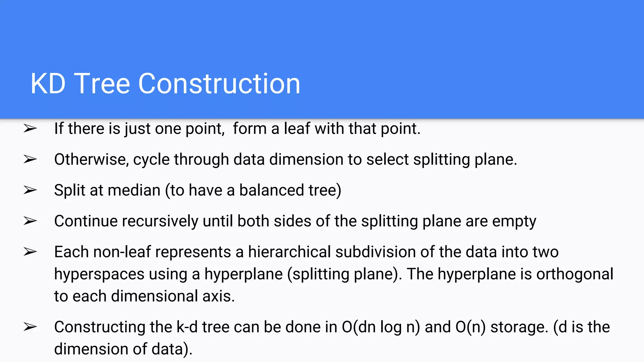 KD Tree Construction
➢ If there is just one point, form a leaf with that point.
➢ Otherwise, cycle through data dimension to select splitting plane.
➢ Split at median (to have a balanced tree)
➢ Continue recursively until both sides of the splitting plane are empty
➢ Each non-leaf represents a hierarchical subdivision of the data into two
hyperspaces using a hyperplane (splitting plane). The hyperplane is orthogonal
to each dimensional axis.
➢ Constructing the k-d tree can be done in O(dn log n) and O(n) storage. (d is the
dimension of data).
 