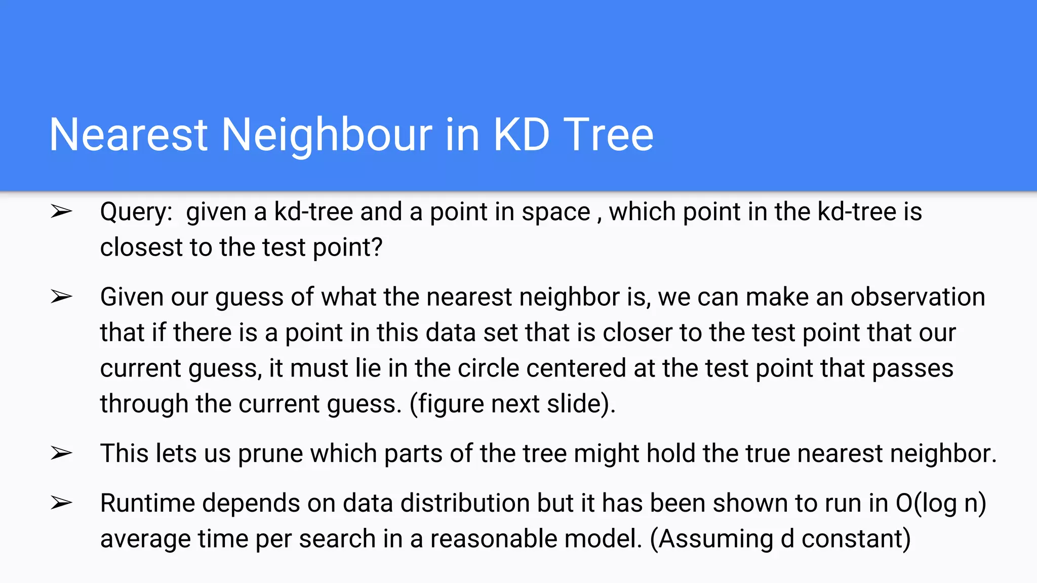Nearest Neighbour in KD Tree
➢ Query: given a kd-tree and a point in space , which point in the kd-tree is
closest to the test point?
➢ Given our guess of what the nearest neighbor is, we can make an observation
that if there is a point in this data set that is closer to the test point that our
current guess, it must lie in the circle centered at the test point that passes
through the current guess. (figure next slide).
➢ This lets us prune which parts of the tree might hold the true nearest neighbor.
➢ Runtime depends on data distribution but it has been shown to run in O(log n)
average time per search in a reasonable model. (Assuming d constant)
 