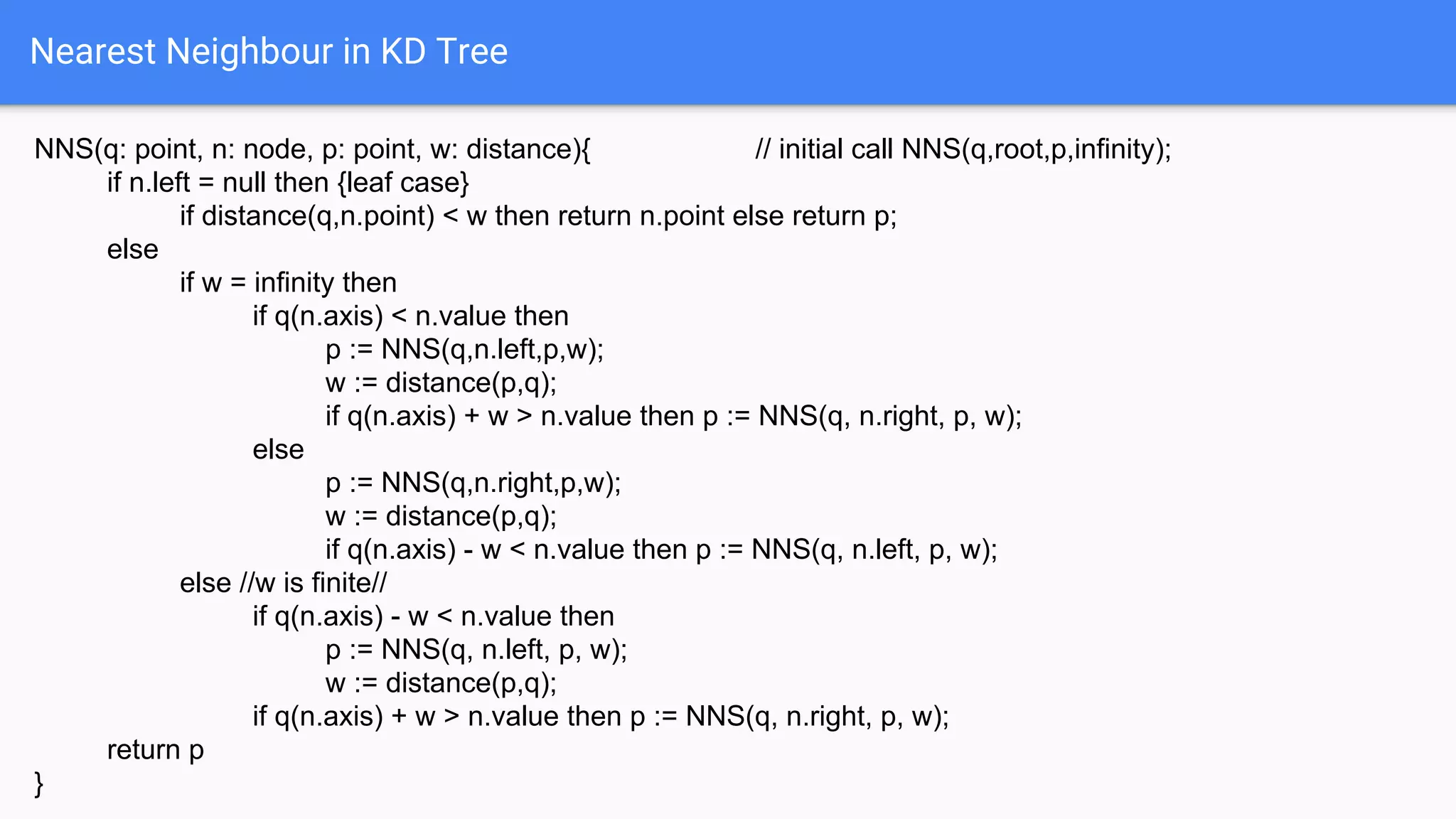 Nearest Neighbour in KD Tree
NNS(q: point, n: node, p: point, w: distance){ // initial call NNS(q,root,p,infinity);
if n.left = null then {leaf case}
if distance(q,n.point) < w then return n.point else return p;
else
if w = infinity then
if q(n.axis) < n.value then
p := NNS(q,n.left,p,w);
w := distance(p,q);
if q(n.axis) + w > n.value then p := NNS(q, n.right, p, w);
else
p := NNS(q,n.right,p,w);
w := distance(p,q);
if q(n.axis) - w < n.value then p := NNS(q, n.left, p, w);
else //w is finite//
if q(n.axis) - w < n.value then
p := NNS(q, n.left, p, w);
w := distance(p,q);
if q(n.axis) + w > n.value then p := NNS(q, n.right, p, w);
return p
}
 