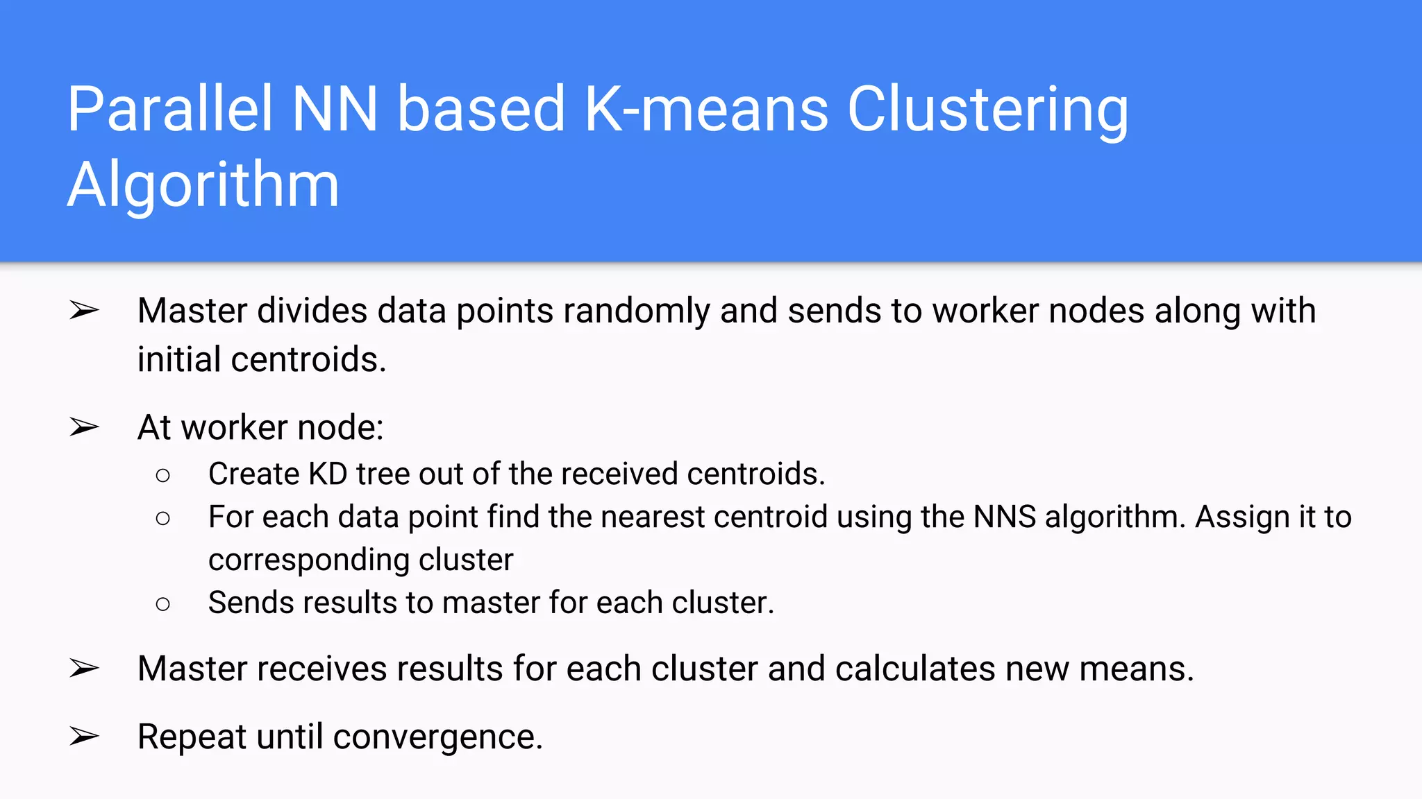 Parallel NN based K-means Clustering
Algorithm
➢ Master divides data points randomly and sends to worker nodes along with
initial centroids.
➢ At worker node:
○ Create KD tree out of the received centroids.
○ For each data point find the nearest centroid using the NNS algorithm. Assign it to
corresponding cluster
○ Sends results to master for each cluster.
➢ Master receives results for each cluster and calculates new means.
➢ Repeat until convergence.
 