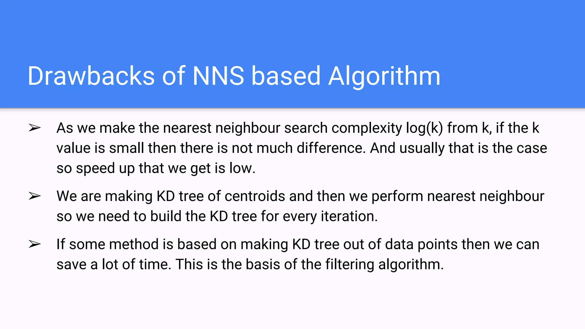Drawbacks of NNS based Algorithm
➢ As we make the nearest neighbour search complexity log(k) from k, if the k
value is small then there is not much difference. And usually that is the case
so speed up that we get is low.
➢ We are making KD tree of centroids and then we perform nearest neighbour
so we need to build the KD tree for every iteration.
➢ If some method is based on making KD tree out of data points then we can
save a lot of time. This is the basis of the filtering algorithm.
 