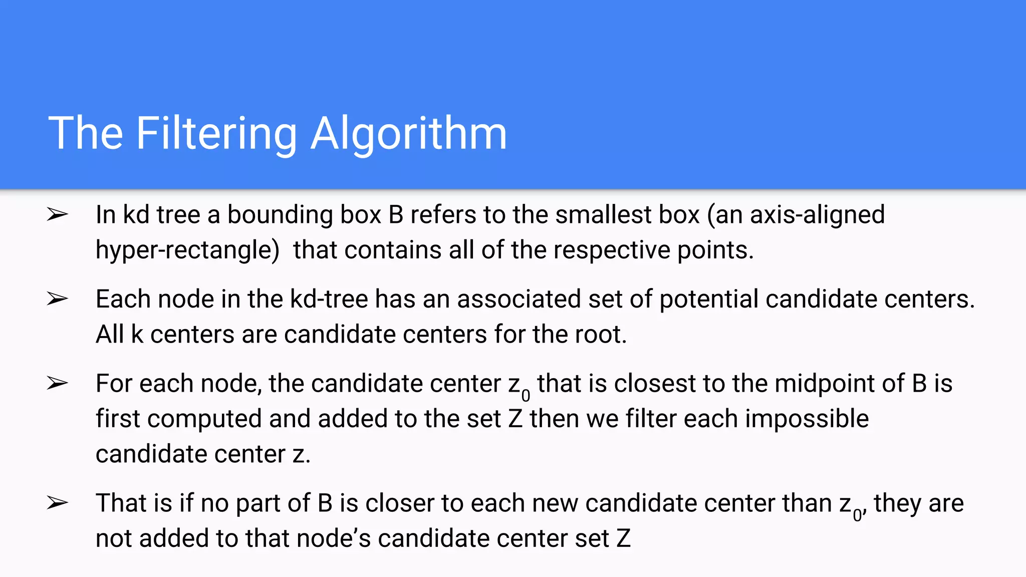 The Filtering Algorithm
➢ In kd tree a bounding box B refers to the smallest box (an axis-aligned
hyper-rectangle) that contains all of the respective points.
➢ Each node in the kd-tree has an associated set of potential candidate centers.
All k centers are candidate centers for the root.
➢ For each node, the candidate center z0
that is closest to the midpoint of B is
first computed and added to the set Z then we filter each impossible
candidate center z.
➢ That is if no part of B is closer to each new candidate center than z0
, they are
not added to that node’s candidate center set Z
 