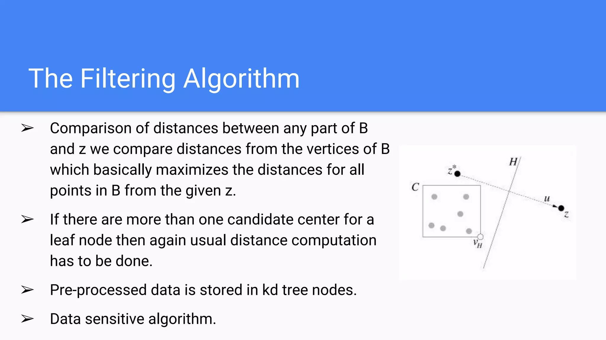 The Filtering Algorithm
➢ Comparison of distances between any part of B
and z we compare distances from the vertices of B
which basically maximizes the distances for all
points in B from the given z.
➢ If there are more than one candidate center for a
leaf node then again usual distance computation
has to be done.
➢ Pre-processed data is stored in kd tree nodes.
➢ Data sensitive algorithm.
 