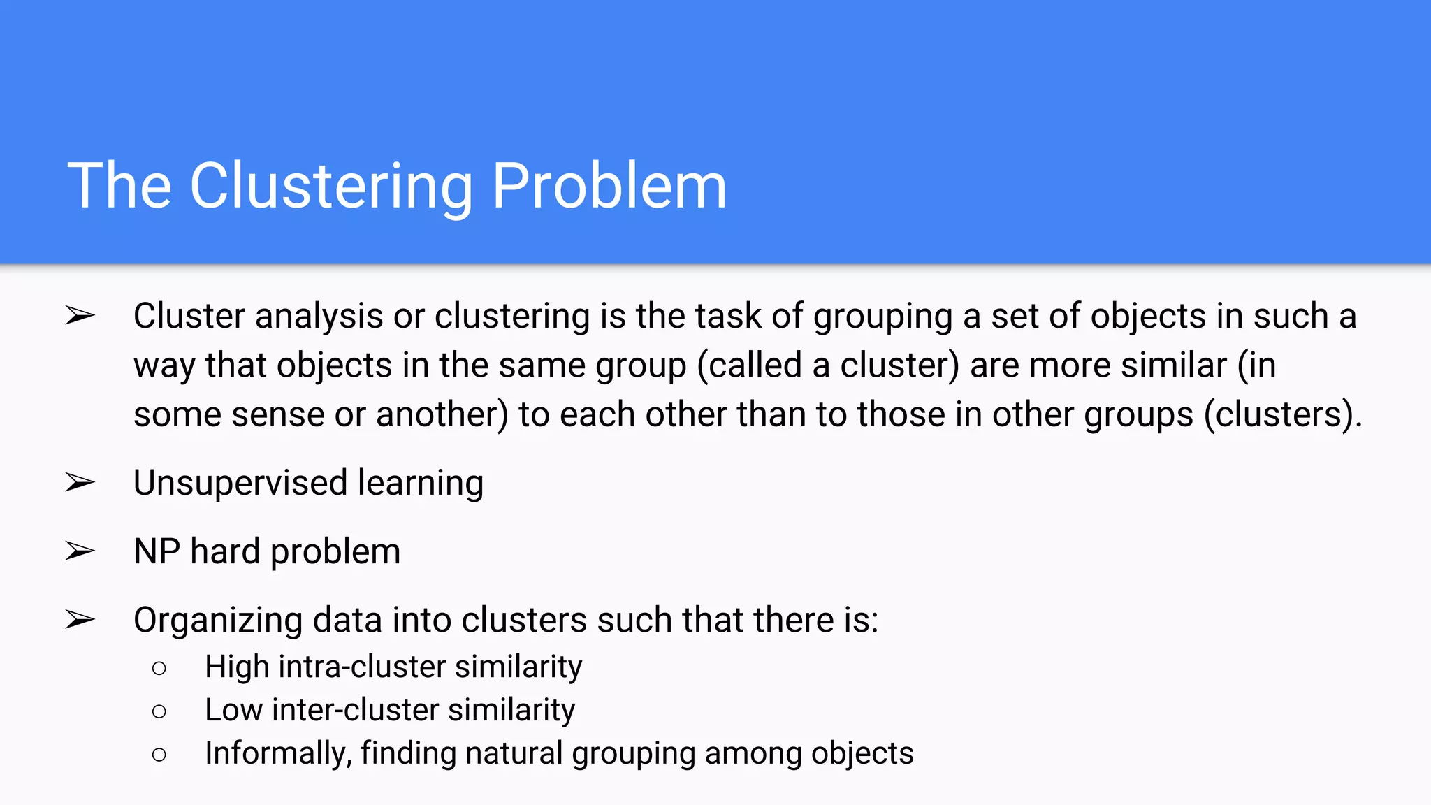 The Clustering Problem
➢ Cluster analysis or clustering is the task of grouping a set of objects in such a
way that objects in the same group (called a cluster) are more similar (in
some sense or another) to each other than to those in other groups (clusters).
➢ Unsupervised learning
➢ NP hard problem
➢ Organizing data into clusters such that there is:
○ High intra-cluster similarity
○ Low inter-cluster similarity
○ Informally, finding natural grouping among objects
 