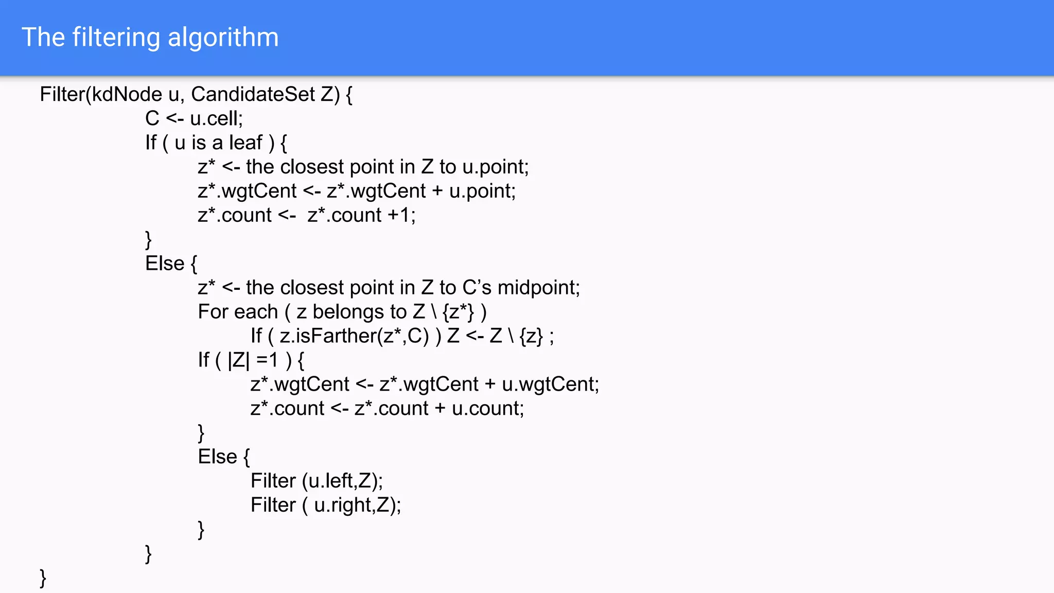 The filtering algorithm
Filter(kdNode u, CandidateSet Z) {
C <- u.cell;
If ( u is a leaf ) {
z* <- the closest point in Z to u.point;
z*.wgtCent <- z*.wgtCent + u.point;
z*.count <- z*.count +1;
}
Else {
z* <- the closest point in Z to C’s midpoint;
For each ( z belongs to Z  {z*} )
If ( z.isFarther(z*,C) ) Z <- Z  {z} ;
If ( |Z| =1 ) {
z*.wgtCent <- z*.wgtCent + u.wgtCent;
z*.count <- z*.count + u.count;
}
Else {
Filter (u.left,Z);
Filter ( u.right,Z);
}
}
}
 