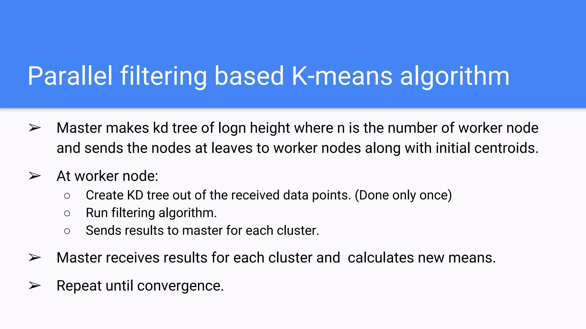 Parallel filtering based K-means algorithm
➢ Master makes kd tree of logn height where n is the number of worker node
and sends the nodes at leaves to worker nodes along with initial centroids.
➢ At worker node:
○ Create KD tree out of the received data points. (Done only once)
○ Run filtering algorithm.
○ Sends results to master for each cluster.
➢ Master receives results for each cluster and calculates new means.
➢ Repeat until convergence.
 