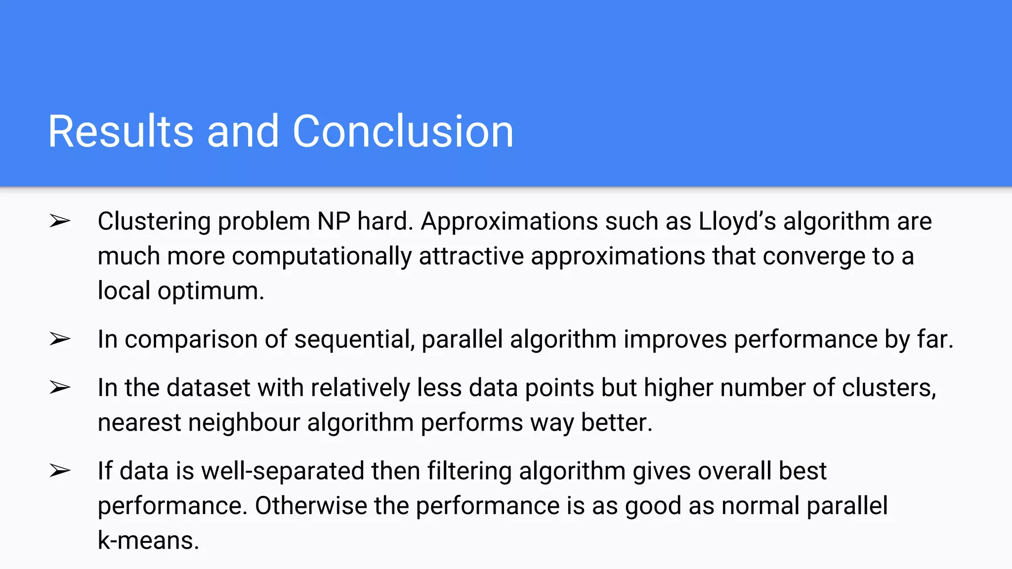 Results and Conclusion
➢ Clustering problem NP hard. Approximations such as Lloyd’s algorithm are
much more computationally attractive approximations that converge to a
local optimum.
➢ In comparison of sequential, parallel algorithm improves performance by far.
➢ In the dataset with relatively less data points but higher number of clusters,
nearest neighbour algorithm performs way better.
➢ If data is well-separated then filtering algorithm gives overall best
performance. Otherwise the performance is as good as normal parallel
k-means.
 