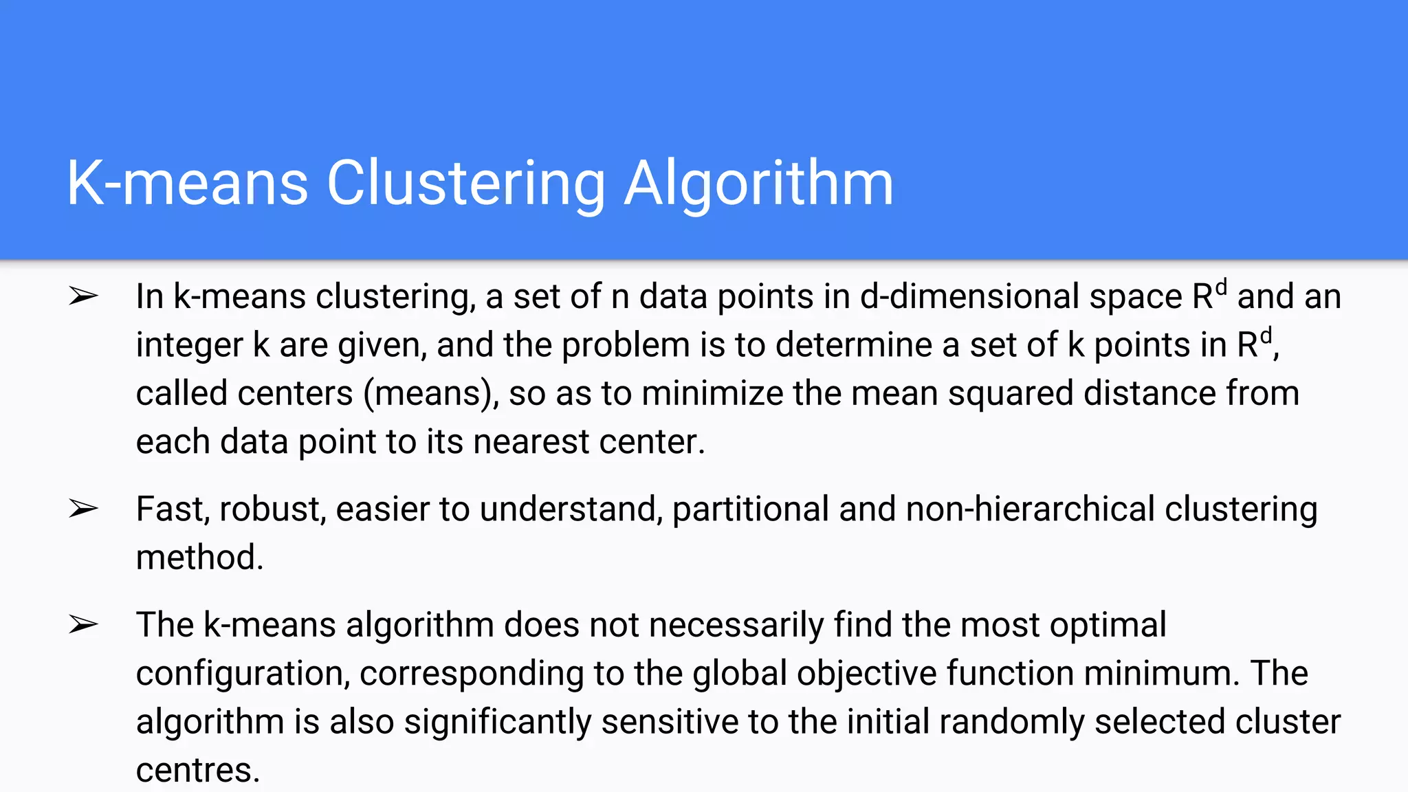K-means Clustering Algorithm
➢ In k-means clustering, a set of n data points in d-dimensional space Rd
and an
integer k are given, and the problem is to determine a set of k points in Rd
,
called centers (means), so as to minimize the mean squared distance from
each data point to its nearest center.
➢ Fast, robust, easier to understand, partitional and non-hierarchical clustering
method.
➢ The k-means algorithm does not necessarily find the most optimal
configuration, corresponding to the global objective function minimum. The
algorithm is also significantly sensitive to the initial randomly selected cluster
centres.
 