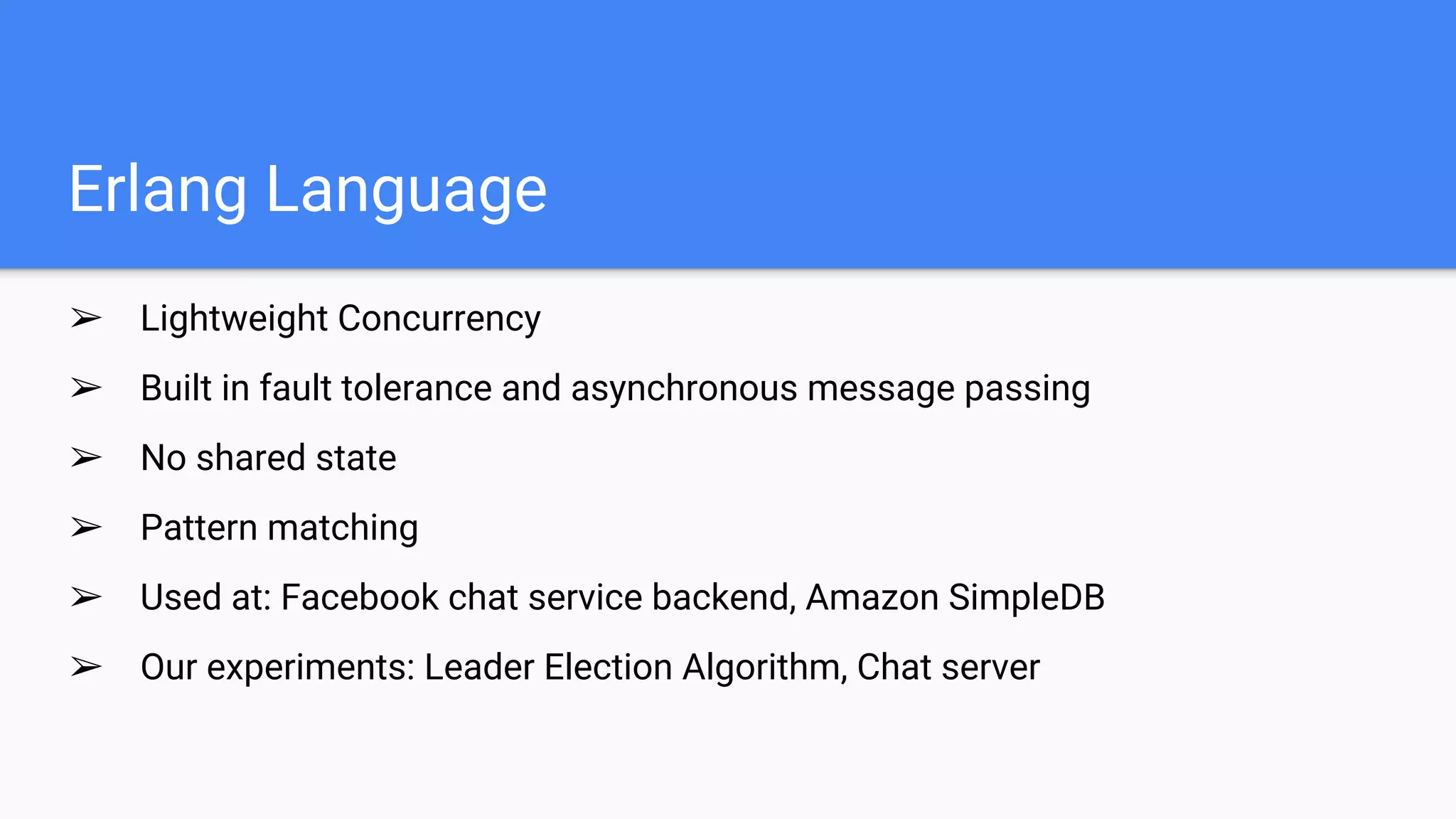 Erlang Language
➢ Lightweight Concurrency
➢ Built in fault tolerance and asynchronous message passing
➢ No shared state
➢ Pattern matching
➢ Used at: Facebook chat service backend, Amazon SimpleDB
➢ Our experiments: Leader Election Algorithm, Chat server
 