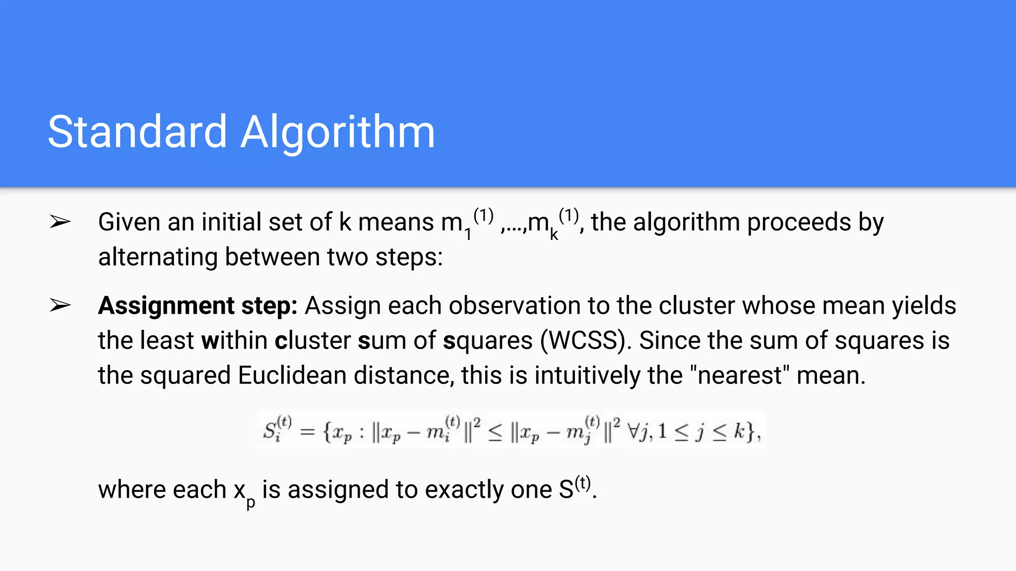 Standard Algorithm
➢ Given an initial set of k means m1
(1)
,…,mk
(1)
, the algorithm proceeds by
alternating between two steps:
➢ Assignment step​: Assign each observation to the cluster whose mean yields
the least within cluster sum of squares (WCSS). Since the sum of squares is
the squared Euclidean distance, this is intuitively the "nearest" mean.
where each xp
is assigned to exactly one S(t)
.
 