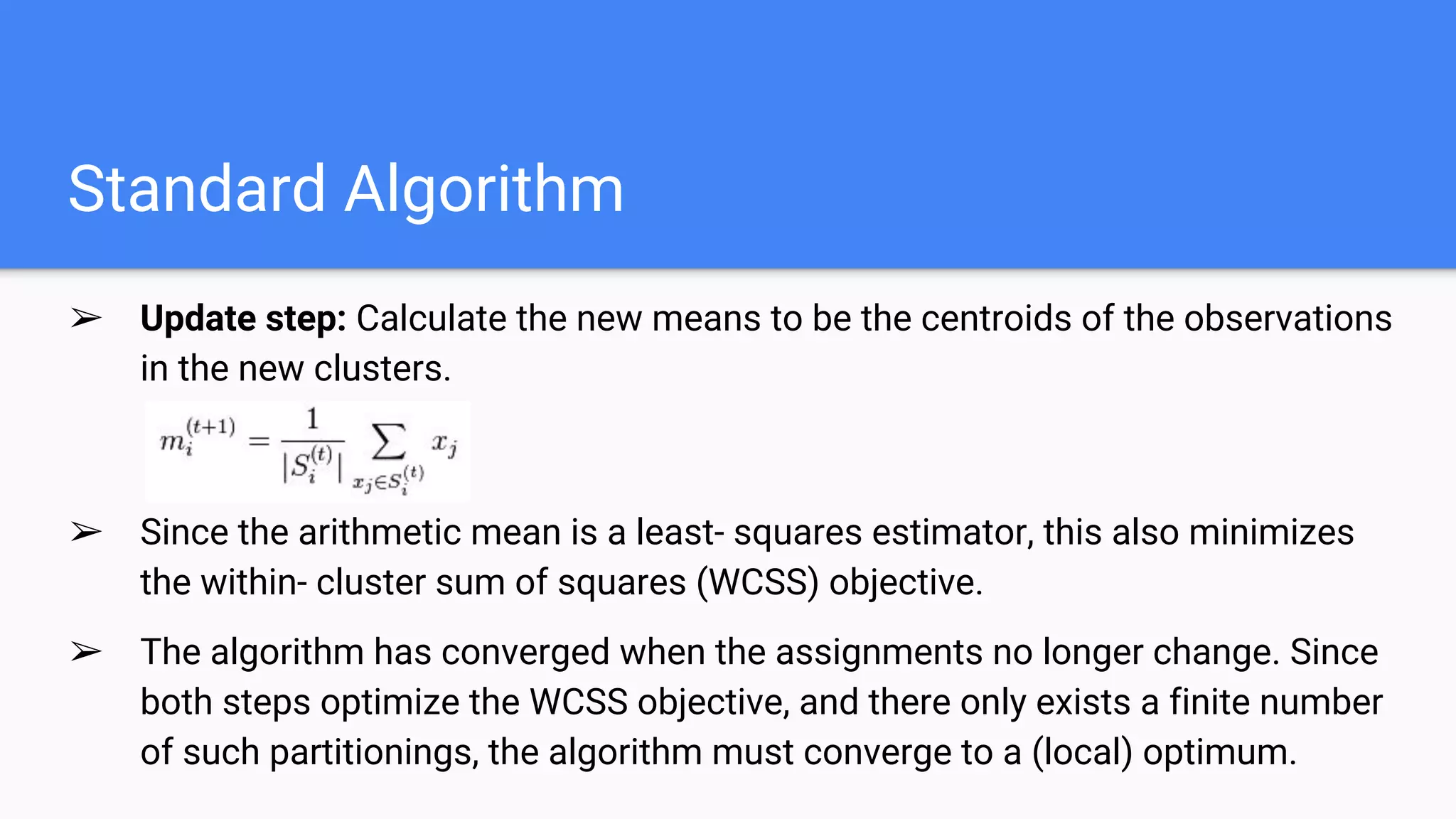 Standard Algorithm
➢ Update step​: Calculate the new means to be the centroids of the observations
in the new clusters.
➢ Since the arithmetic mean is a least­ squares estimator, this also minimizes
the within­ cluster sum of squares (WCSS) objective.
➢ The algorithm has converged when the assignments no longer change. Since
both steps optimize the WCSS objective, and there only exists a finite number
of such partitionings, the algorithm must converge to a (local) optimum.
 