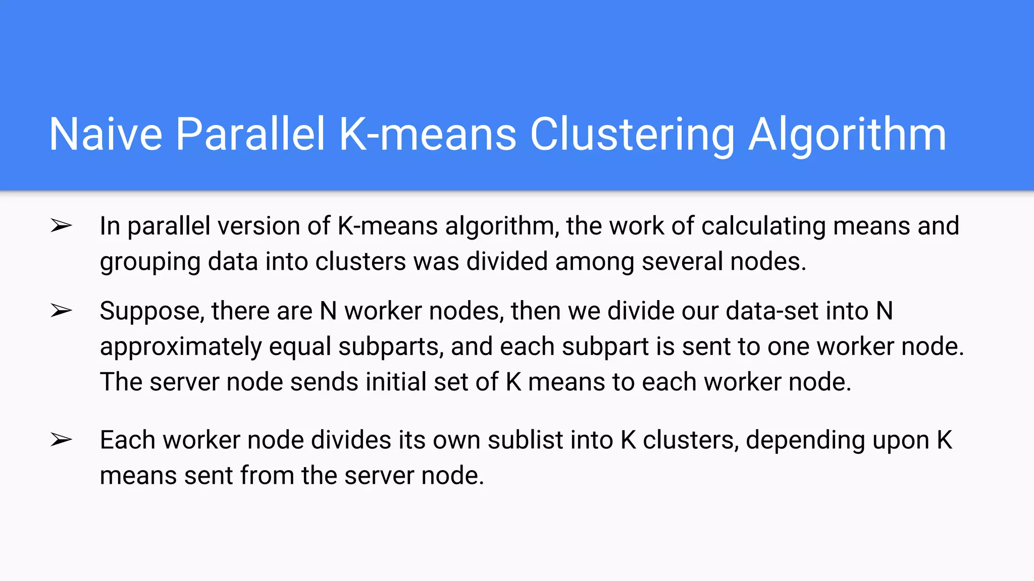 Naive Parallel K-means Clustering Algorithm
➢ In parallel version of K-means algorithm, the work of calculating means and
grouping data into clusters was divided among several nodes.
➢ Suppose, there are N worker nodes, then we divide our data-set into N
approximately equal subparts, and each subpart is sent to one worker node.
The server node sends initial set of K means to each worker node.
➢ Each worker node divides its own sublist into K clusters, depending upon K
means sent from the server node.
 