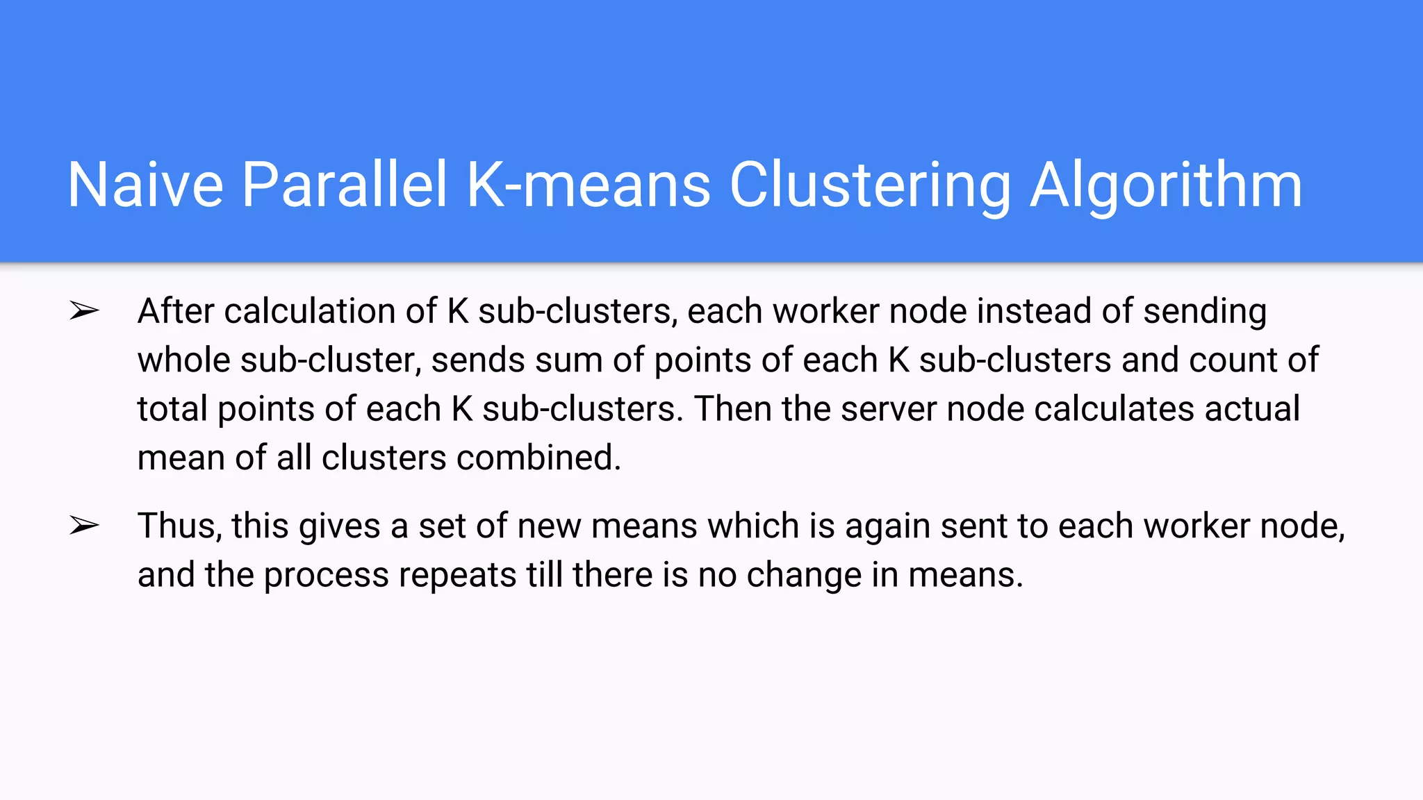 Naive Parallel K-means Clustering Algorithm
➢ After calculation of K sub-clusters, each worker node instead of sending
whole sub-cluster, sends sum of points of each K sub-clusters and count of
total points of each K sub-clusters. Then the server node calculates actual
mean of all clusters combined.
➢ Thus, this gives a set of new means which is again sent to each worker node,
and the process repeats till there is no change in means.
 
