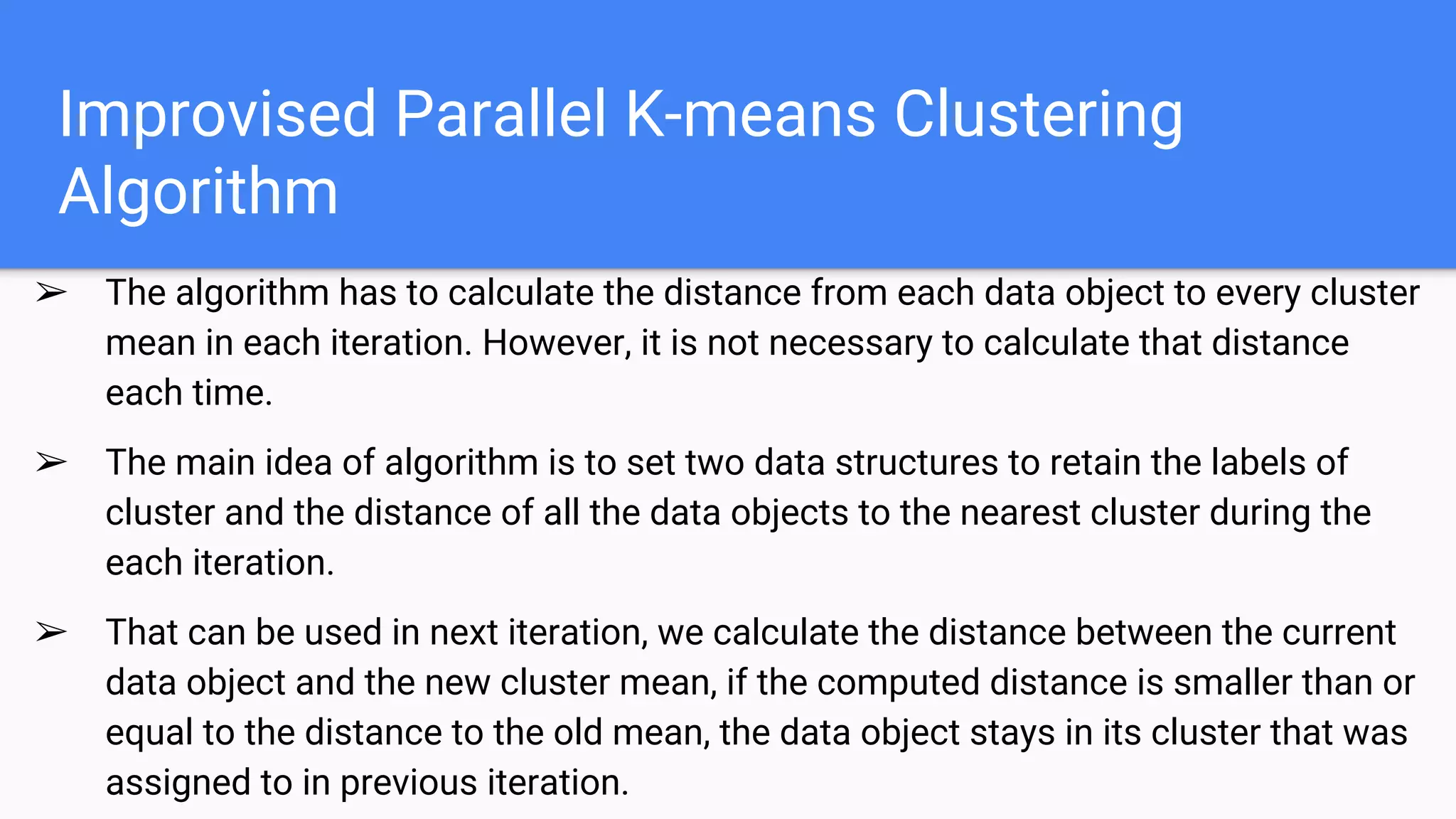Improvised Parallel K-means Clustering
Algorithm
➢ The algorithm has to calculate the distance from each data object to every cluster
mean in each iteration. However, it is not necessary to calculate that distance
each time.
➢ The main idea of algorithm is to set two data structures to retain the labels of
cluster and the distance of all the data objects to the nearest cluster during the
each iteration.
➢ That can be used in next iteration, we calculate the distance between the current
data object and the new cluster mean, if the computed distance is smaller than or
equal to the distance to the old mean, the data object stays in its cluster that was
assigned to in previous iteration.
 
