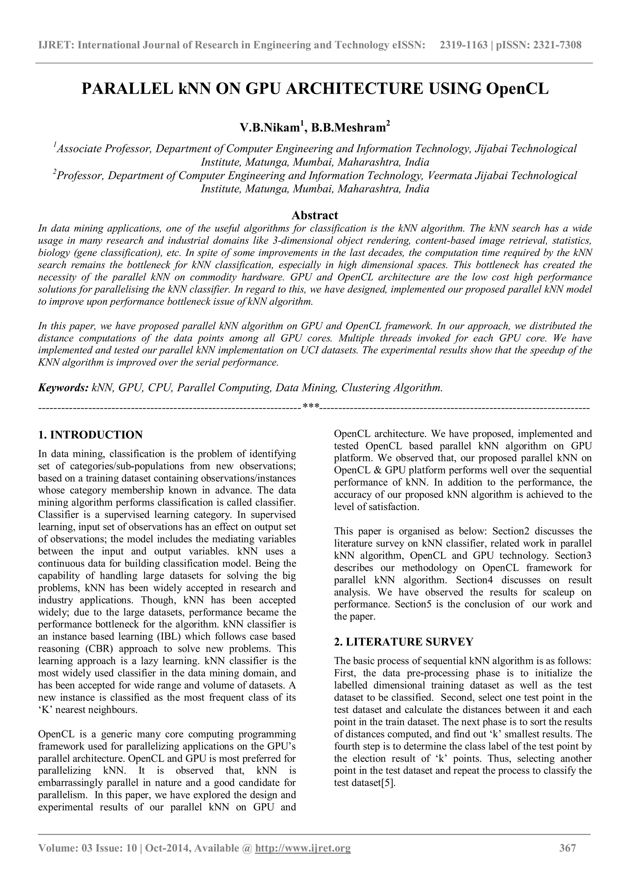 IJRET: International Journal of Research in Engineering and Technology eISSN: 2319-1163 | pISSN: 2321-7308 _______________________________________________________________________________________ Volume: 03 Issue: 10 | Oct-2014, Available @ http://www.ijret.org 367 PARALLEL kNN ON GPU ARCHITECTURE USING OpenCL V.B.Nikam1 , B.B.Meshram2 1 Associate Professor, Department of Computer Engineering and Information Technology, Jijabai Technological Institute, Matunga, Mumbai, Maharashtra, India 2 Professor, Department of Computer Engineering and Information Technology, Veermata Jijabai Technological Institute, Matunga, Mumbai, Maharashtra, India Abstract In data mining applications, one of the useful algorithms for classification is the kNN algorithm. The kNN search has a wide usage in many research and industrial domains like 3-dimensional object rendering, content-based image retrieval, statistics, biology (gene classification), etc. In spite of some improvements in the last decades, the computation time required by the kNN search remains the bottleneck for kNN classification, especially in high dimensional spaces. This bottleneck has created the necessity of the parallel kNN on commodity hardware. GPU and OpenCL architecture are the low cost high performance solutions for parallelising the kNN classifier. In regard to this, we have designed, implemented our proposed parallel kNN model to improve upon performance bottleneck issue of kNN algorithm. In this paper, we have proposed parallel kNN algorithm on GPU and OpenCL framework. In our approach, we distributed the distance computations of the data points among all GPU cores. Multiple threads invoked for each GPU core. We have implemented and tested our parallel kNN implementation on UCI datasets. The experimental results show that the speedup of the KNN algorithm is improved over the serial performance. Keywords: kNN, GPU, CPU, Parallel Computing, Data Mining, Clustering Algorithm. --------------------------------------------------------------------***---------------------------------------------------------------------- 1. INTRODUCTION In data mining, classification is the problem of identifying set of categories/sub-populations from new observations; based on a training dataset containing observations/instances whose category membership known in advance. The data mining algorithm performs classification is called classifier. Classifier is a supervised learning category. In supervised learning, input set of observations has an effect on output set of observations; the model includes the mediating variables between the input and output variables. kNN uses a continuous data for building classification model. Being the capability of handling large datasets for solving the big problems, kNN has been widely accepted in research and industry applications. Though, kNN has been accepted widely; due to the large datasets, performance became the performance bottleneck for the algorithm. kNN classifier is an instance based learning (IBL) which follows case based reasoning (CBR) approach to solve new problems. This learning approach is a lazy learning. kNN classifier is the most widely used classifier in the data mining domain, and has been accepted for wide range and volume of datasets. A new instance is classiﬁed as the most frequent class of its ‘K’ nearest neighbours. OpenCL is a generic many core computing programming framework used for parallelizing applications on the GPU’s parallel architecture. OpenCL and GPU is most preferred for parallelizing kNN. It is observed that, kNN is embarrassingly parallel in nature and a good candidate for parallelism. In this paper, we have explored the design and experimental results of our parallel kNN on GPU and OpenCL architecture. We have proposed, implemented and tested OpenCL based parallel kNN algorithm on GPU platform. We observed that, our proposed parallel kNN on OpenCL & GPU platform performs well over the sequential performance of kNN. In addition to the performance, the accuracy of our proposed kNN algorithm is achieved to the level of satisfaction. This paper is organised as below: Section2 discusses the literature survey on kNN classifier, related work in parallel kNN algorithm, OpenCL and GPU technology. Section3 describes our methodology on OpenCL framework for parallel kNN algorithm. Section4 discusses on result analysis. We have observed the results for scaleup on performance. Section5 is the conclusion of our work and the paper. 2. LITERATURE SURVEY The basic process of sequential kNN algorithm is as follows: First, the data pre-processing phase is to initialize the labelled dimensional training dataset as well as the test dataset to be classified. Second, select one test point in the test dataset and calculate the distances between it and each point in the train dataset. The next phase is to sort the results of distances computed, and find out ‘k’ smallest results. The fourth step is to determine the class label of the test point by the election result of ‘k’ points. Thus, selecting another point in the test dataset and repeat the process to classify the test dataset[5]. 