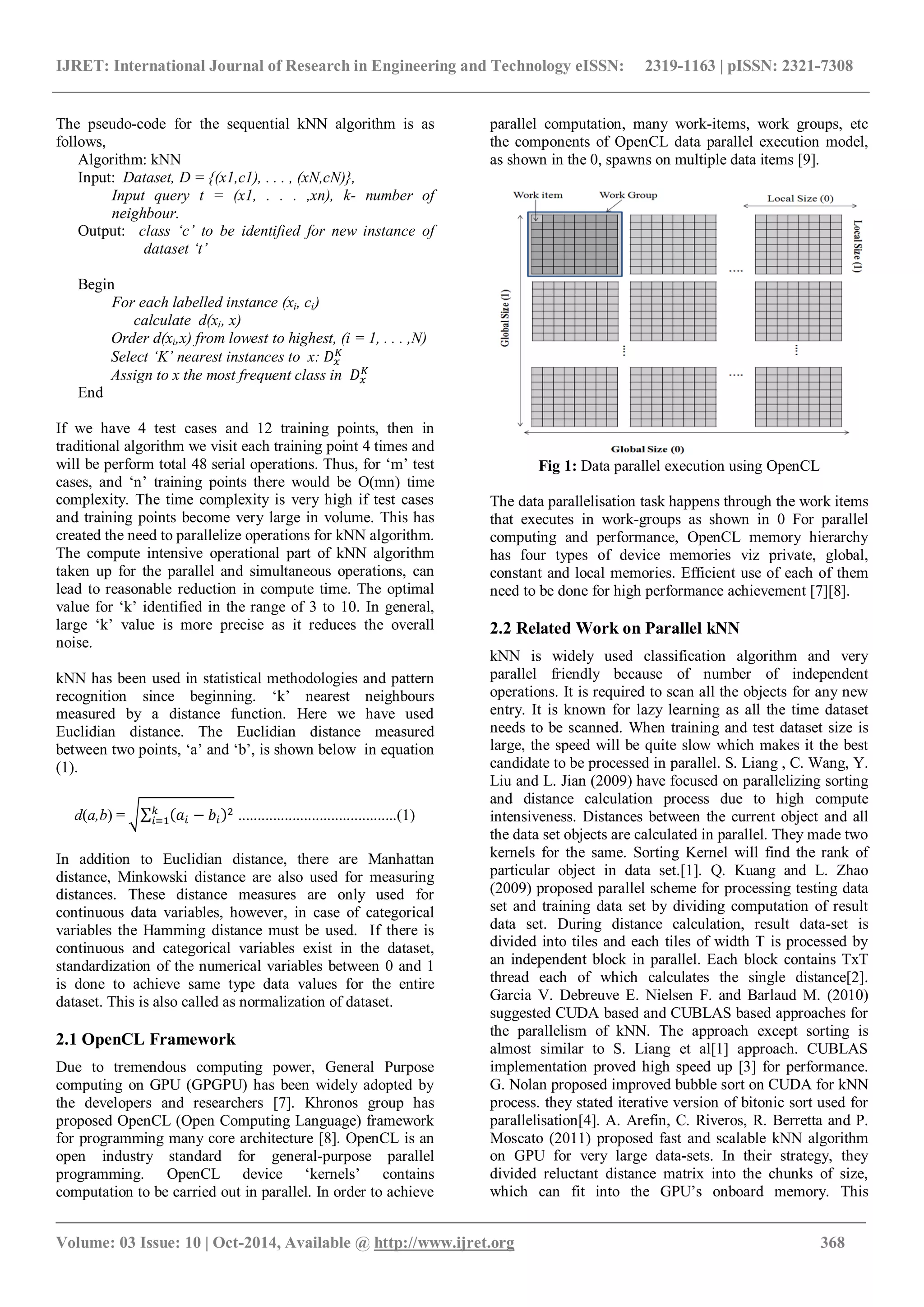 IJRET: International Journal of Research in Engineering and Technology eISSN: 2319-1163 | pISSN: 2321-7308 _______________________________________________________________________________________ Volume: 03 Issue: 10 | Oct-2014, Available @ http://www.ijret.org 368 The pseudo-code for the sequential kNN algorithm is as follows, Algorithm: kNN Input: Dataset, D = {(x1,c1), . . . , (xN,cN)}, Input query t = (x1, . . . ,xn), k- number of neighbour. Output: class ‘c’ to be identified for new instance of dataset ‘t’ Begin For each labelled instance (xi, ci) calculate d(xi, x) Order d(xi,x) from lowest to highest, (i = 1, . . . ,N) Select ‘K’ nearest instances to x: Assign to x the most frequent class in End If we have 4 test cases and 12 training points, then in traditional algorithm we visit each training point 4 times and will be perform total 48 serial operations. Thus, for ‘m’ test cases, and ‘n’ training points there would be O(mn) time complexity. The time complexity is very high if test cases and training points become very large in volume. This has created the need to parallelize operations for kNN algorithm. The compute intensive operational part of kNN algorithm taken up for the parallel and simultaneous operations, can lead to reasonable reduction in compute time. The optimal value for ‘k’ identified in the range of 3 to 10. In general, large ‘k’ value is more precise as it reduces the overall noise. kNN has been used in statistical methodologies and pattern recognition since beginning. ‘k’ nearest neighbours measured by a distance function. Here we have used Euclidian distance. The Euclidian distance measured between two points, ‘a’ and ‘b’, is shown below in equation (1). d(a,b) = .........................................(1) In addition to Euclidian distance, there are Manhattan distance, Minkowski distance are also used for measuring distances. These distance measures are only used for continuous data variables, however, in case of categorical variables the Hamming distance must be used. If there is continuous and categorical variables exist in the dataset, standardization of the numerical variables between 0 and 1 is done to achieve same type data values for the entire dataset. This is also called as normalization of dataset. 2.1 OpenCL Framework Due to tremendous computing power, General Purpose computing on GPU (GPGPU) has been widely adopted by the developers and researchers [7]. Khronos group has proposed OpenCL (Open Computing Language) framework for programming many core architecture [8]. OpenCL is an open industry standard for general-purpose parallel programming. OpenCL device ‘kernels’ contains computation to be carried out in parallel. In order to achieve parallel computation, many work-items, work groups, etc the components of OpenCL data parallel execution model, as shown in the 0, spawns on multiple data items [9]. Fig 1: Data parallel execution using OpenCL The data parallelisation task happens through the work items that executes in work-groups as shown in 0 For parallel computing and performance, OpenCL memory hierarchy has four types of device memories viz private, global, constant and local memories. Efficient use of each of them need to be done for high performance achievement [7][8]. 2.2 Related Work on Parallel kNN kNN is widely used classification algorithm and very parallel friendly because of number of independent operations. It is required to scan all the objects for any new entry. It is known for lazy learning as all the time dataset needs to be scanned. When training and test dataset size is large, the speed will be quite slow which makes it the best candidate to be processed in parallel. S. Liang , C. Wang, Y. Liu and L. Jian (2009) have focused on parallelizing sorting and distance calculation process due to high compute intensiveness. Distances between the current object and all the data set objects are calculated in parallel. They made two kernels for the same. Sorting Kernel will find the rank of particular object in data set.[1]. Q. Kuang and L. Zhao (2009) proposed parallel scheme for processing testing data set and training data set by dividing computation of result data set. During distance calculation, result data-set is divided into tiles and each tiles of width T is processed by an independent block in parallel. Each block contains TxT thread each of which calculates the single distance[2]. Garcia V. Debreuve E. Nielsen F. and Barlaud M. (2010) suggested CUDA based and CUBLAS based approaches for the parallelism of kNN. The approach except sorting is almost similar to S. Liang et al[1] approach. CUBLAS implementation proved high speed up [3] for performance. G. Nolan proposed improved bubble sort on CUDA for kNN process. they stated iterative version of bitonic sort used for parallelisation[4]. A. Arefin, C. Riveros, R. Berretta and P. Moscato (2011) proposed fast and scalable kNN algorithm on GPU for very large data-sets. In their strategy, they divided reluctant distance matrix into the chunks of size, which can fit into the GPU’s onboard memory. This 