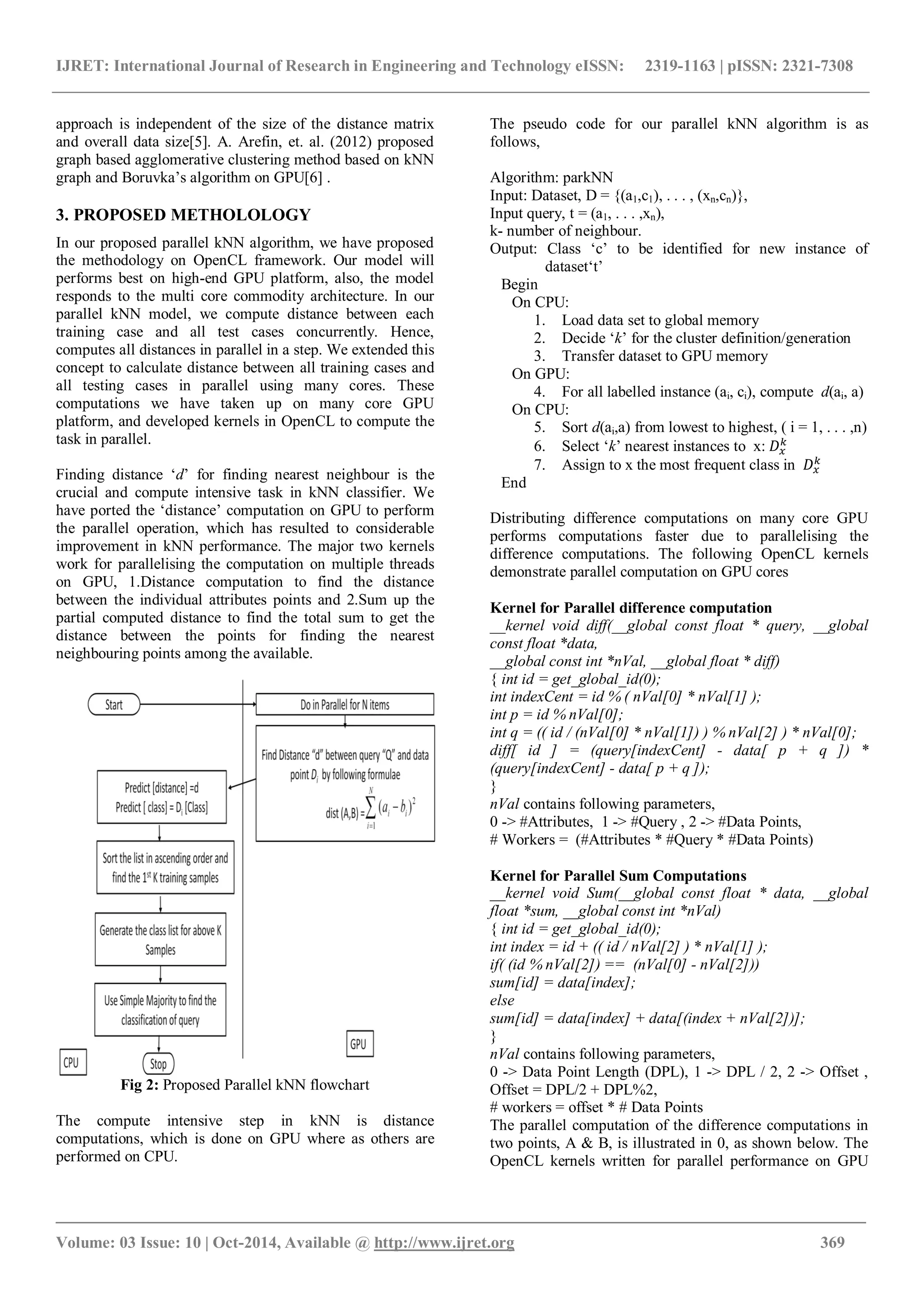 IJRET: International Journal of Research in Engineering and Technology eISSN: 2319-1163 | pISSN: 2321-7308 _______________________________________________________________________________________ Volume: 03 Issue: 10 | Oct-2014, Available @ http://www.ijret.org 369 approach is independent of the size of the distance matrix and overall data size[5]. A. Arefin, et. al. (2012) proposed graph based agglomerative clustering method based on kNN graph and Boruvka’s algorithm on GPU[6] . 3. PROPOSED METHOLOLOGY In our proposed parallel kNN algorithm, we have proposed the methodology on OpenCL framework. Our model will performs best on high-end GPU platform, also, the model responds to the multi core commodity architecture. In our parallel kNN model, we compute distance between each training case and all test cases concurrently. Hence, computes all distances in parallel in a step. We extended this concept to calculate distance between all training cases and all testing cases in parallel using many cores. These computations we have taken up on many core GPU platform, and developed kernels in OpenCL to compute the task in parallel. Finding distance ‘d’ for finding nearest neighbour is the crucial and compute intensive task in kNN classifier. We have ported the ‘distance’ computation on GPU to perform the parallel operation, which has resulted to considerable improvement in kNN performance. The major two kernels work for parallelising the computation on multiple threads on GPU, 1.Distance computation to find the distance between the individual attributes points and 2.Sum up the partial computed distance to find the total sum to get the distance between the points for finding the nearest neighbouring points among the available. Fig 2: Proposed Parallel kNN flowchart The compute intensive step in kNN is distance computations, which is done on GPU where as others are performed on CPU. The pseudo code for our parallel kNN algorithm is as follows, Algorithm: parkNN Input: Dataset, D = {(a1,c1), . . . , (xn,cn)}, Input query, t = (a1, . . . ,xn), k- number of neighbour. Output: Class ‘c’ to be identified for new instance of dataset‘t’ Begin On CPU: 1. Load data set to global memory 2. Decide ‘k’ for the cluster definition/generation 3. Transfer dataset to GPU memory On GPU: 4. For all labelled instance (ai, ci), compute d(ai, a) On CPU: 5. Sort d(ai,a) from lowest to highest, ( i = 1, . . . ,n) 6. Select ‘k’ nearest instances to x: 7. Assign to x the most frequent class in End Distributing difference computations on many core GPU performs computations faster due to parallelising the difference computations. The following OpenCL kernels demonstrate parallel computation on GPU cores Kernel for Parallel difference computation __kernel void diff(__global const float * query, __global const float *data, __global const int *nVal, __global float * diff) { int id = get_global_id(0); int indexCent = id % ( nVal[0] * nVal[1] ); int p = id % nVal[0]; int q = (( id / (nVal[0] * nVal[1]) ) % nVal[2] ) * nVal[0]; diff[ id ] = (query[indexCent] - data[ p + q ]) * (query[indexCent] - data[ p + q ]); } nVal contains following parameters, 0 -> #Attributes, 1 -> #Query , 2 -> #Data Points, # Workers = (#Attributes * #Query * #Data Points) Kernel for Parallel Sum Computations __kernel void Sum(__global const float * data, __global float *sum, __global const int *nVal) { int id = get_global_id(0); int index = id + (( id / nVal[2] ) * nVal[1] ); if( (id % nVal[2]) == (nVal[0] - nVal[2])) sum[id] = data[index]; else sum[id] = data[index] + data[(index + nVal[2])]; } nVal contains following parameters, 0 -> Data Point Length (DPL), 1 -> DPL / 2, 2 -> Offset , Offset = DPL/2 + DPL%2, # workers = offset * # Data Points The parallel computation of the difference computations in two points, A & B, is illustrated in 0, as shown below. The OpenCL kernels written for parallel performance on GPU 