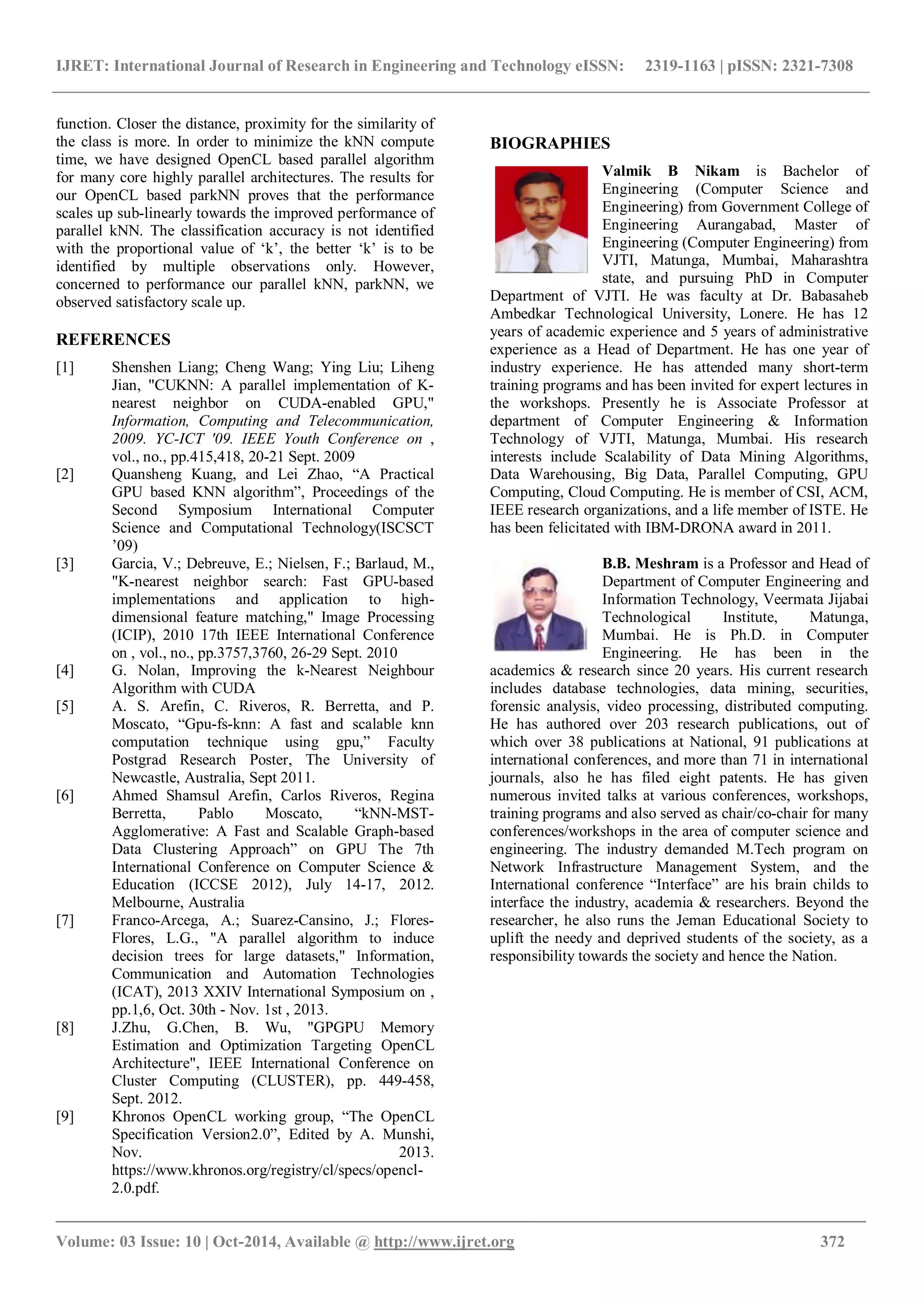 IJRET: International Journal of Research in Engineering and Technology eISSN: 2319-1163 | pISSN: 2321-7308 _______________________________________________________________________________________ Volume: 03 Issue: 10 | Oct-2014, Available @ http://www.ijret.org 372 function. Closer the distance, proximity for the similarity of the class is more. In order to minimize the kNN compute time, we have designed OpenCL based parallel algorithm for many core highly parallel architectures. The results for our OpenCL based parkNN proves that the performance scales up sub-linearly towards the improved performance of parallel kNN. The classification accuracy is not identified with the proportional value of ‘k’, the better ‘k’ is to be identified by multiple observations only. However, concerned to performance our parallel kNN, parkNN, we observed satisfactory scale up. REFERENCES [1] Shenshen Liang; Cheng Wang; Ying Liu; Liheng Jian, "CUKNN: A parallel implementation of K- nearest neighbor on CUDA-enabled GPU," Information, Computing and Telecommunication, 2009. YC-ICT '09. IEEE Youth Conference on , vol., no., pp.415,418, 20-21 Sept. 2009 [2] Quansheng Kuang, and Lei Zhao, “A Practical GPU based KNN algorithm”, Proceedings of the Second Symposium International Computer Science and Computational Technology(ISCSCT ’09) [3] Garcia, V.; Debreuve, E.; Nielsen, F.; Barlaud, M., "K-nearest neighbor search: Fast GPU-based implementations and application to high- dimensional feature matching," Image Processing (ICIP), 2010 17th IEEE International Conference on , vol., no., pp.3757,3760, 26-29 Sept. 2010 [4] G. Nolan, Improving the k-Nearest Neighbour Algorithm with CUDA [5] A. S. Arefin, C. Riveros, R. Berretta, and P. Moscato, “Gpu-fs-knn: A fast and scalable knn computation technique using gpu,” Faculty Postgrad Research Poster, The University of Newcastle, Australia, Sept 2011. [6] Ahmed Shamsul Arefin, Carlos Riveros, Regina Berretta, Pablo Moscato, “kNN-MST- Agglomerative: A Fast and Scalable Graph-based Data Clustering Approach” on GPU The 7th International Conference on Computer Science & Education (ICCSE 2012), July 14-17, 2012. Melbourne, Australia [7] Franco-Arcega, A.; Suarez-Cansino, J.; Flores- Flores, L.G., "A parallel algorithm to induce decision trees for large datasets," Information, Communication and Automation Technologies (ICAT), 2013 XXIV International Symposium on , pp.1,6, Oct. 30th - Nov. 1st , 2013. [8] J.Zhu, G.Chen, B. Wu, "GPGPU Memory Estimation and Optimization Targeting OpenCL Architecture", IEEE International Conference on Cluster Computing (CLUSTER), pp. 449-458, Sept. 2012. [9] Khronos OpenCL working group, “The OpenCL Specification Version2.0”, Edited by A. Munshi, Nov. 2013. https://www.khronos.org/registry/cl/specs/opencl- 2.0.pdf. BIOGRAPHIES Valmik B Nikam is Bachelor of Engineering (Computer Science and Engineering) from Government College of Engineering Aurangabad, Master of Engineering (Computer Engineering) from VJTI, Matunga, Mumbai, Maharashtra state, and pursuing PhD in Computer Department of VJTI. He was faculty at Dr. Babasaheb Ambedkar Technological University, Lonere. He has 12 years of academic experience and 5 years of administrative experience as a Head of Department. He has one year of industry experience. He has attended many short-term training programs and has been invited for expert lectures in the workshops. Presently he is Associate Professor at department of Computer Engineering & Information Technology of VJTI, Matunga, Mumbai. His research interests include Scalability of Data Mining Algorithms, Data Warehousing, Big Data, Parallel Computing, GPU Computing, Cloud Computing. He is member of CSI, ACM, IEEE research organizations, and a life member of ISTE. He has been felicitated with IBM-DRONA award in 2011. B.B. Meshram is a Professor and Head of Department of Computer Engineering and Information Technology, Veermata Jijabai Technological Institute, Matunga, Mumbai. He is Ph.D. in Computer Engineering. He has been in the academics & research since 20 years. His current research includes database technologies, data mining, securities, forensic analysis, video processing, distributed computing. He has authored over 203 research publications, out of which over 38 publications at National, 91 publications at international conferences, and more than 71 in international journals, also he has filed eight patents. He has given numerous invited talks at various conferences, workshops, training programs and also served as chair/co-chair for many conferences/workshops in the area of computer science and engineering. The industry demanded M.Tech program on Network Infrastructure Management System, and the International conference “Interface” are his brain childs to interface the industry, academia & researchers. Beyond the researcher, he also runs the Jeman Educational Society to uplift the needy and deprived students of the society, as a responsibility towards the society and hence the Nation. 