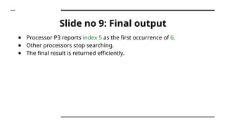 Slide no 9: Final output
● Processor P3 reports index 5 as the first occurrence of 6.
● Other processors stop searching.
● The final result is returned efficiently.
 