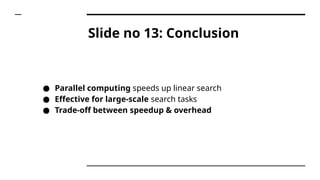 Slide no 13: Conclusion
● Parallel computing speeds up linear search
● Effective for large-scale search tasks
● Trade-off between speedup & overhead
 